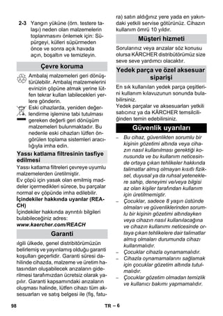 – 6 
Ambalaj malzemeleri geri dönüş-türülebilir. 
Ambalaj malzemelerini 
evinizin çöpüne atmak yerine lüt-fen 
tekrar kullan labilecekleri yer-lere 
gönderin. 
Eski cihazlarda, yeniden değer-lendirme 
işlemine tabi tutulması 
gereken değerli geri dönüşüm 
malzemeleri bulunmaktadır. Bu 
nedenle eski cihazları lütfen ön-görülen 
toplama sistemleri aracı-lığıyla 
imha edin. 
Yassı katlama filtreleri çevreye uyumlu 
malzemelerden üretilmiştir. 
Ev çöpü için yasak olan emilmiş mad-deler 
içermedikleri sürece, bu parçalar 
normal ev çöpünde imha edilebilir. 
İçindekiler hakkında uyarılar (REA-CH) 
İçindekiler hakkında ayrıntılı bilgileri 
bulabileceğiniz adres: 
www.kaercher.com/REACH 
ılgili ülkede, genel distribitörümüzün 
belirlemiş ve yayınlamış olduğu garanti 
koşulları geçerlidir. Garanti süresi da-hilinde 
cihazda, malzeme ve üretim ha-tasından 
oluşabilecek arızaların gide-rilmesi 
tarafımızdan ücretsiz olarak ya-pılır. 
Garanti kapsamındaki arızaların 
oluşması halinde, lütfen cihazı tüm ak-sesuarları 
ve satış belgesi ile (fiş, fatu-ra) 
satın aldığınız yere yada en yakın-daki 
yetkili servise götürünüz. Cihazın 
kullanım ömrü 10 yıldır. 
Sorularınız veya arızalar söz konusu 
olursa KÄRCHER distribütörümüz size 
seve seve yardımcı olacaktır. 
En sık kullanılan yedek parça çeşitleri-ni 
kullanım kılavuzunun sonunda bula-bilirsiniz. 
Yedek parçalar ve aksesuarları yetkili 
satıcınız ya da KÄRCHER temsilcili-ğinden 
temin edebilirsiniz. 
– Bu cihaz, güvenlikten sorumlu bir 
kişinin gözetimi altında veya ciha-zın 
nasıl kullanılması gerektiği ko-nusunda 
ve bu kullanım neticesin-de 
ortaya çıkan tehlikeler hakkında 
talimatlar almış olmayan kısıtlı fizik-sel, 
duyusal ya da ruhsal yetenekle-re 
sahip, deneyimi ve/veya bilgisi 
az olan kişiler tarafından kullanım 
için üretilmemiştir. 
– Çocuklar, sadece 8 yaşın üstünde 
olmaları ve güvenliklerinden sorum-lu 
bir kişinin gözetimi altındayken 
veya cihazın nasıl kullanılacağına 
ve cihazın kullanımı neticesinde or-taya 
çıkan tehlikelere dair talimatlar 
almış olmaları durumunda cihazı 
kullanmalıdır. 
– Çocuklar cihazla oynamamalıdır. 
– Cihazla oynamamalarını sağlamak 
için çocuklar gözetim altında tutul-malıdır. 
– Çocuklar gözetim olmadan temizlik 
ve kullanıcı bakımı yapmamalıdır. 
2-3 Yangın yüküne (örn. testere ta-laşı) 
neden olan malzemelerin 
toplanmasını önlemek için: Sü-pürgeyi, 
külleri süpürmeden 
önce ve sonra açık havada 
açın, boşaltın ve temizleyin. 
Çevre koruma 
Yassı katlama filtresinin tasfiye 
edilmesi 
Garanti 
Müşteri hizmeti 
Yedek parça ve özel aksesuar 
siparişi 
Güvenlik uyarıları 
98 TR 
 