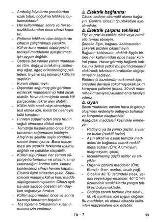 – 7 
– Ambalaj folyolarını çocuklardan 
uzak tutun, boğulma tehlikesi bu-lunmaktadır! 
– Her kullanımdan sonra ve her te-mizlik/ 
bakımdan önce cihazı kapa-tın. 
– Patlama tehlikesi olan bölgelerde 
cihazın çalıştırılması yasaktır. 
– Kül ve kuru madde süpürgesini, 
tehlikeli maddelerin ayrıştırılması 
için uygun değildir. 
– Sadece izin verilen yanıcı maddele-rin 
(örn. doğaya bırakılmış istiflen-miş 
ağaç, ağaç briketleri/ağaç pel-letleri, 
linyit ve taş kömürü) küllerini 
süpürün. 
– Kurum süpürmeyin. 
– Dışarıdan soğumuş gibi görünen 
emilecek maddelerin içi hâlâ sıcak 
olabilir. Hava akımı içinde sıcak kül 
parçacıkları tekrar alev alabilir. 
– Külün hâlâ sıcak olup olmadığını 
test etmek için, metal bir nesneyle 
külü karıştırın. 
– Fırınları süpürmeden önce fırının 
soğuk olmasına dikkat edin. 
– Temizliğe başlamadan önce külün 
tamamen soğumasını bekleyin. 
Ateşi hızlı şekilde suyla söndürül-mesini 
önermiyoruz. Baca malze-mesi 
ani sıcaklık farklarına uyumlu 
değildir ve çatlaklar oluşabilir. 
– Külleri süpürürken her zaman sü-pürge 
hortumunun ve cihazın ısınıp 
ısınmadığını kontrol edin. Isınma 
belirlerseniz cihazı hemen kapatın. 
Elektrik fişini cihazdan çekin. Süpü-rülecek 
maddeyi kül ve kuru madde 
süpürgesinden çıkartın. Cihazı açık 
havada sadece gözetim altınday-ken 
soğumaya bırakın. 
– Külleri süpürmeden önce ve sonra 
hazneyi tamamen boşaltın. 
– Toz toplama torbalarının kullanıl-masına 
izin verilmez. 
 Elektrik bağlantısı 
Cihazı sadece alternatif akıma bağla-yın. 
Gerilim, cihazın tip plaketiyle aynı 
olmalıdır. 
 Elektrik çarpma tehlikesi 
Fişi ve prizi kesinlikle ıslak veya nemli 
elle temas etmeyin. 
Şebeke fişini, bağlantı kablosundan 
çekerek prizden çıkartmayın. 
Bağlantı kablosuna, elektrik fişiyle bir-likte 
her kullanımdan önce hasar kon-trol 
yapın. Hasar görmüş bağlantı kab-losunu 
derhal yetkili müşteri hizmetleri/ 
elektronik teknisteni tarafından değişti-rilmesini 
sağlayın. 
Elektronik kazalardan sakınmak için, 
önceden devreye sokulmuş eksik akım 
koruyucu şalterini (maks. 30 mA nomi-nal 
akım seviyesi) kullanmanızı tavsiye 
ederiz. 
 Uyarı 
Belirli maddeler, emilen hava ile girdap 
oluşması nedeniyle patlayıcı buharlar 
ve karışımlar oluşturabilir! 
Aşağıdaki maddeleri kesinlikle emme-yin: 
– Patlayıcı ya da yanıcı gazlar, sıvılar 
ve tozlar (reaktif tozlar) 
– Aşırı alkali ve asidik temizlik mad-deleri 
ile bağlantılı olarak reaktif 
metal tozları (Örn; Alüminyum, 
magnezyum, çinko) 
– İnceldilmemiş güçlü asitler ve eri-yikler 
– Organik çözücü maddeler (Örn; 
Benzin, tiner, aseton, sıcak yağ). 
– Sıcaklık 40 °C üstündeki sıcak, ya-nıcı 
veya kızgın nesneler. 40 °C 'nin 
üzerindeki sıcaklıklarda yangın teh-likesi 
bulunmaktadır. 
– Sağlığa zararlı tozların (toz sınıfı L, 
M, H) ayrılması için uygun değildir. 
Bu maddeler, ek olarak cihazda kulla-nılan 
malzemelere etki edebilir. 
TR 99 
 