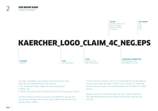 Page 13
Our brand name
Logo database
2
fileName
Kaercher
Logo
File specification
Claim
Logo with claim
Logo without claim
Colour
4C (four-colour print)
Black (1C Black)
White (1C White)
CO (Colour)
additional information
rgb (RGB Master file)
neg (Negative Version)
File format
eps
png
wmf
psd
Kaercher_Logo_claim_4C_neg.eps
The logo is available in two versions: with and without claim.
There are also three different colour versions:
 “4C” (Print) and “Colour” (Web and Office applications)
 “Black” and
 “White” with a bar under the brand name in the primary colour “Yellow”
The logo version primarily to be used is the defined 4C version with
brand name and logo in the primary colour “Black” and the bar in the
primary colour “Yellow”.
If the 4C version cannot be used, it is recommended to use the negative
­
version (brand name and logo in “White”, bar in “Yellow”). If these logo
­
versions cannot be used, it is recommended to use the “Black” or “White”
­version.
Defined in all files is a standard logo size with a width of 100 mm.
The logo database also contains different file formats: eps, jpg, png
and wmf.
 