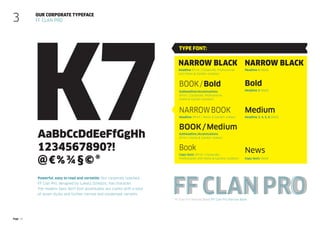 Page 15
K7
Powerful, easy to read and versatile: Our corporate typeface
FF Clan Pro, designed by Lukasz Dziedzic, has character.
The modern Sans-Serif font accentuates our claims with a total
of seven styles and further narrow and condensed variants.
Our corporate typeface
FF Clan Pro
3
FF Clan Pro Narrow Black/FF Clan Pro Narrow Book
AaBbCcDdEeFfGgHh
1234567890?!
@€%¾§©®
FF Clan Pro
Headline (Print | Home & Garden indoor)
Narrow book
Copy texts (Print | Corporate,
Professional und Home & Garden) outdoor)
Book
Copy texts (Web)
News
Subheadline/Accentuations
(Print | Home & Garden indoor)
book/Medium
Headline (Print | Corporate, Professional
und Home & Garden outdoor)
Narrow Black
Subheadline/Accentuations
(Print | Corporate, Professional,
Home & Garden outdoor)
book/Bold
Medium
Headline 3, 4, 5, 6 (Web)
Narrow Black
Headline 1 (Web)
Headline 2 (Web)
Bold
Type font:
 