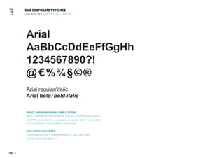 Page 16
Office and PowerPoint applications
Arial is defined as the substitute font for all Office applications
and PPT presentations. As a standard system font, it is available
on all computers and platforms worldwide.
Non-Latin alphabets
The following font is recommended for non-Latin text:
Cyrillic: Helvetica Neue LT
Our corporate typeface
Overview | Substitute fonts
3
Arial
AaBbCcDdEeFfGgHh
1234567890?!
@ €%¾§©®
Arial regular/italic
Arial bold/bold italic
 