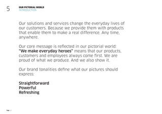 Page 21
Our solutions and services change the everyday lives of
our customers. Because we provide them with products
that enable them to make a real difference. Any time,
anywhere.
Our core message is reflected in our pictorial world:
“We make everyday heroes” means that our products,
customers and employees always come first. We are
proud of what we produce. And we also show it.
Our brand tonalities define what our pictures should
express:
Straightforward
Powerful
Refreshing
Our pictorial world
Introduction
5
 