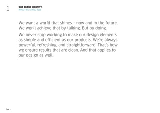 Page 8
We want a world that shines – now and in the future.
We won’t achieve that by talking. But by doing.
We never stop working to make our design elements
as simple and efficient as our products. We’re always
powerful, refreshing, and straightforward. That’s how
we ensure results that are clean. And that applies to
our design as well.
OUR BRAND IDENTITY
WHAT WE STAND FOR
1
 