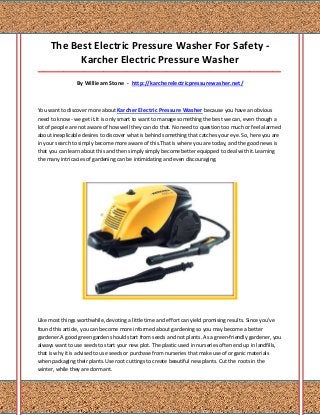 The Best Electric Pressure Washer For Safety -
           Karcher Electric Pressure Washer
_____________________________________________________________________________________

                By Willieam Stone - http://karcherelectricpressurewasher.net/



You want to discover more about Karcher Electric Pressure Washer because you have an obvious
need to know - we get it.It is only smart to want to manage something the best we can, even though a
lot of people are not aware of how well they can do that. No need to question too much or feel alarmed
about inexplicable desires to discover what is behind something that catches your eye. So, here you are
in your search to simply become more aware of this.That is where you are today, and the good news is
that you can learn about this and then simply simply become better equipped to deal with it.Learning
the many intricacies of gardening can be intimidating and even discouraging.




Like most things worthwhile, devoting a little time and effort can yield promising results. Since you've
found this article, you can become more informed about gardening so you may become a better
gardener.A good green garden should start from seeds and not plants. As a green-friendly gardener, you
always want to use seeds to start your new plot. The plastic used in nurseries often end up in landfills,
that is why it is advised to use seeds or purchase from nurseries that make use of organic materials
when packaging their plants.Use root cuttings to create beautiful new plants. Cut the roots in the
winter, while they are dormant.
 