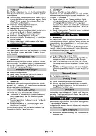 – 10 
 VORSICHT 
Den Hochdruckschlauch nur von der Handspritzpistole 
oder dem Gerät trennen, wenn kein Druck im System 
vorhanden ist. 
 Nach Arbeiten mit Reinigungsmittel: Saugschlauch 
in einen Behälter mit klarem Wasser hängen, Gerät 
etwa 1 Minute lang mit demontiertem Strahlrohr 
einschalten und klarspülen. 
 Hebel der Handspritzpistole loslassen. 
 Siehe Motor Betriebsanleitung. 
 Wasserhahn schließen. 
 Hebel der Handspritzpistole drücken, um den noch 
vorhandenen Druck im System abzubauen. 
 Gerät von der Wasserversorgung trennen. 
 Hebel der Handspritzpistole verriegeln. 
 Handspritzpistole in Aufbewahrung für Handspritz-pistole 
stecken. 
 Hochdruckschlauch in Aufbewahrung für Hoch-druckschlauch 
hängen. 
 VORSICHT 
Den Hochdruckschlauch nur von der Handspritzpistole 
oder dem Gerät trennen, wenn kein Druck im System 
vorhanden ist. 
 WARNUNG 
Kraftstoffdämpfe oder verschütteter Kraftstoff können 
sich entzünden. Gerät beim Transport waagerecht hal-ten, 
um ein Verschütten von Kraftstoff zu vermeiden. 
 Gerät am Transportgriff ziehen. 
 Kraftstofftank entleeren. 
 Gerät gegen Verrutschen und Kippen sichern. 
 Gerät nur stehend transportieren. 
 VORSICHT 
Um Unfälle oder Verletzungen zu vermeiden, bei der 
Auswahl des Lagerortes das Gewicht des Gerätes be-achten 
(siehe technische Daten). 
 Gerät auf einer ebenen Fläche abstellen. 
 Trenntaste an der Handspritzpistole drücken und 
Hochdruckschlauch von der Handspritzpistole 
trennen. 
 Handspritzpistole in Aufbewahrung für Handspritz-pistole 
stecken. 
 Hochdruckschlauch in Aufbewahrung für Hoch-druckschlauch 
hängen. 
Vor längerer Lagerung, z.B. im Winter zusätzlich die 
Hinweise im Kapitel Pflege beachten. 
 VORSICHT 
Gerät und Zubehör vor Frost schützen. 
Das Gerät und das Zubehör werden von Frost zerstört, 
wenn sie nicht vollständig von Wasser entleert sind. Um 
Schäden zu vermeiden: 
 Gerät vollständig von Wasser entleeren: Gerät 
ohne angeschlossenen Hochdruckschlauch und 
ohne angeschlossene Wasserversorgung ein-schalten 
(max. 1 min) und warten, bis kein Wasser 
mehr am Hochdruckanschluss austritt. Gerät aus-schalten. 
 Gerät mit komplettem Zubehör in einem frostsiche-ren 
Raum aufbewahren. 
 WARNUNG 
Vor Beginn aller Pflege und Wartungsarbeiten das Ge-rät 
ausschalten und Motor abkühlen lassen. Um ein un-beabsichtigtes 
Starten des Motors zu verhindern, den 
Zündkerzenstecker abziehen. 
Um Gefährdungen zu vermeiden, dürfen Reparaturen 
und der Einbau von Ersatzteilen nur vom autorisierten 
Kundendienst durchgeführt werden. 
Vor längerer Lagerung, z. B. im Winter: 
 Filter vom Saugschlauch für Reinigungsmittel ab-ziehen 
und unter fließendem Wasser reinigen. 
 Sieb im Wasseranschluss mit einer Flachzange 
herausziehen und unter fließendem Wasser reini-gen. 
 Feinfilter im Wasseranschluss mit einer Flachzan-ge 
herausziehen und unter fließendem Wasser rei-nigen. 
Die Pumpe ist wartungsfrei. 
 Gerät auf einer ebenen Fläche abstellen. 
 Führen Sie die Wartungsarbeiten am Motor ent-sprechend 
den Angaben in der Betriebsanleitung 
des Motorenherstellers aus. 
Verwenden Sie ausschließlich Original KÄRCHER Er-satzteile. 
Eine Ersatzteilübersicht finden Sie am Ende 
dieser Betriebsanleitung. 
Kleinere Störungen können Sie mit Hilfe der folgenden 
Übersicht selbst beheben. 
Im Zweifelsfall wenden Sie sich bitte an den autorisier-ten 
Kundendienst. 
 Hinweise in Betriebsanleitung des Motorenherstel-lers 
beachten! 
Betrieb beenden 
Transport 
Transport von Hand 
Transport in Fahrzeugen 
Lagerung 
Gerät aufbewahren 
Frostschutz 
Pflege und Wartung 
Pflege 
Wartung Pumpe 
Wartung Motor 
Ersatzteile 
Hilfe bei Störungen 
Gerät läuft nicht 
10 DE 
 