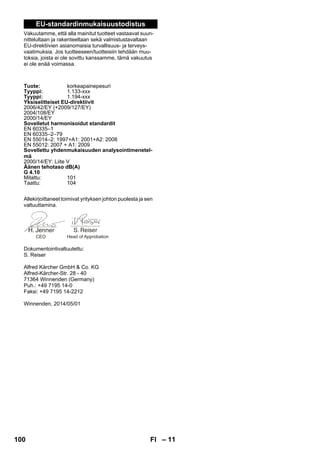– 11 
EU-standardinmukaisuustodistus 
Vakuutamme, että alla mainitut tuotteet vastaavat suun-nittelultaan 
ja rakenteeltaan sekä valmistustavaltaan 
EU-direktiivien asianomaisia turvallisuus- ja terveys-vaatimuksia. 
Jos tuotteeseen/tuotteisiin tehdään muu-toksia, 
joista ei ole sovittu kanssamme, tämä vakuutus 
ei ole enää voimassa. 
Tuote: korkeapainepesuri 
Tyyppi: 1.133-xxx 
Tyyppi: 1.194-xxx 
Yksiselitteiset EU-direktiivit 
2006/42/EY (+2009/127/EY) 
2004/108/EY 
2000/14/EY 
Sovelletut harmonisoidut standardit 
EN 60335–1 
EN 60335–2–79 
EN 55014–2: 1997+A1: 2001+A2: 2008 
EN 55012: 2007 + A1: 2009 
Sovellettu yhdenmukaisuuden analysointimenetel-mä 
2000/14/EY: Liite V 
Äänen tehotaso dB(A) 
G 4.10 
Mitattu: 101 
Taattu: 104 
Allekirjoittaneet toimivat yrityksen johton puolesta ja sen 
valtuuttamina. 
CEO Head of Approbation 
Dokumentointivaltuutettu: 
S. Reiser 
Alfred Kärcher GmbH  Co. KG 
Alfred-Kärcher-Str. 28 - 40 
71364 Winnenden (Germany) 
Puh.: +49 7195 14-0 
Faksi: +49 7195 14-2212 
Winnenden, 2014/05/01 
100 FI 
 