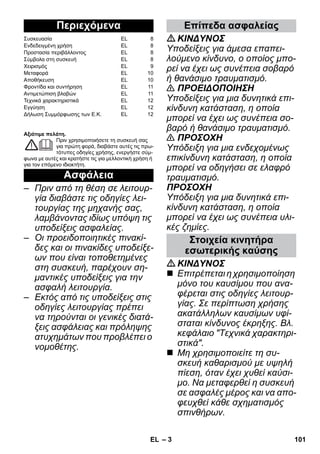 – 3 
Αξιότιμε πελάτη. 
Πριν χρησιμοποιήσετε τη συσκευή σας 
για πρώτη φορά, διαβάστε αυτές τις πρω- 
τότυπες οδηγίες χρήσης, ενεργήστε σύμ- 
φωνα με αυτές και κρατήστε τις για μελλοντική χρήση ή 
για τον επόμενο ιδιοκτήτη. 
– Πριν από τη θέση σε λειτουρ- 
γία διαβάστε τις οδηγίες λει- 
τουργίας της μηχανής σας, 
λαμβάνοντας ιδίως υπόψη τις 
υποδείξεις ασφαλείας. 
– Οι προειδοποιητικές πινακί- 
δες και οι πινακίδες υποδείξε- 
ων που είναι τοποθετημένες 
στη συσκευή, παρέχουν ση- 
μαντικές υποδείξεις για την 
ασφαλή λειτουργία. 
– Εκτός από τις υποδείξεις στις 
οδηγίες λειτουργίας πρέπει 
να τηρούνται οι γενικές διατά- 
ξεις ασφάλειας και πρόληψης 
ατυχημάτων που προβλέπει ο 
νομοθέτης. 
ΚΙΝΔΥΝΟΣ 
Υποδείξεις για άμεσα επαπει- 
λούμενο κίνδυνο, ο οποίος μπο- 
ρεί να έχει ως συνέπεια σοβαρό 
ή θανάσιμο τραυματισμό. 
 ΠΡΟΕΙΔΟΠΟΙΗΣΗ 
Υποδείξεις για μια δυνητικά επι- 
κίνδυνη κατάσταση, η οποία 
μπορεί να έχει ως συνέπεια σο- 
βαρό ή θανάσιμο τραυματισμό. 
 ΠΡΟΣΟΧΗ 
Υπόδειξη για μια ενδεχομένως 
επικίνδυνη κατάσταση, η οποία 
μπορεί να οδηγήσει σε ελαφρό 
τραυματισμό. 
ΠΡΟΣΟΧΗ 
Υπόδειξη για μια δυνητικά επι- 
κίνδυνη κατάσταση, η οποία 
μπορεί να έχει ως συνέπεια υλι- 
κές ζημίες. 
ΚΙΝΔΥΝΟΣ 
 Επιτρέπεται η χρησιμοποίηση 
μόνο του καυσίμου που ανα- 
φέρεται στις οδηγίες λειτουρ- 
γίας. Σε περίπτωση χρήσης 
ακατάλληλων καυσίμων υφί- 
σταται κίνδυνος έκρηξης. Βλ. 
κεφάλαιο Τεχνικά χαρακτηρι- 
στικά. 
 Μη χρησιμοποιείτε τη συ- 
σκευή καθαρισμού με υψηλή 
πίεση, όταν έχει χυθεί καύσι- 
μο. Να μεταφερθεί η συσκευή 
σε ασφαλές μέρος και να απο- 
φευχθεί κάθε σχηματισμός 
σπινθήρων. 
Περιεχόμενα 
Συσκευασία EL 8 
Ενδεδειγμένη χρήση EL 8 
Προστασία περιβάλλοντος EL 8 
Σύμβολα στη συσκευή EL 8 
Χειρισμός EL 9 
Μεταφορά EL 10 
Αποθήκευση EL 10 
Φροντίδα και συντήρηση EL 11 
Αντιμετώπιση βλαβών EL 11 
Τεχνικά χαρακτηριστικά EL 12 
Εγγύηση EL 12 
Δήλωση Συμμόρφωσης των Ε.Κ. EL 12 
Ασφάλεια 
Επίπεδα ασφαλείας 
Στοιχεία κινητήρα 
εσωτερικής καύσης 
EL 101 
 
