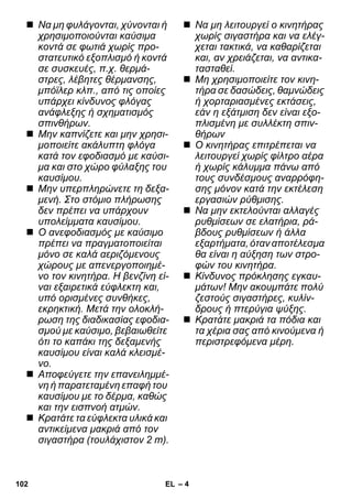 – 4 
 Να μη φυλάγονται, χύνονται ή 
χρησιμοποιούνται καύσιμα 
κοντά σε φωτιά χωρίς προ- 
στατευτικό εξοπλισμό ή κοντά 
σε συσκευές, π.χ. θερμά- 
στρες, λέβητες θέρμανσης, 
μπόϊλερ κλπ., από τις οποίες 
υπάρχει κίνδυνος φλόγας 
ανάφλεξης ή σχηματισμός 
σπινθήρων. 
 Μην καπνίζετε και μην χρησι- 
μοποιείτε ακάλυπτη φλόγα 
κατά τον εφοδιασμό με καύσι- 
μα και στο χώρο φύλαξης του 
καυσίμου. 
 Μην υπερπληρώνετε τη δεξα- 
μενή. Στο στόμιο πλήρωσης 
δεν πρέπει να υπάρχουν 
υπολείμματα καυσίμου. 
 Ο ανεφοδιασμός με καύσιμο 
πρέπει να πραγματοποιείται 
μόνο σε καλά αεριζόμενους 
χώρους με απενεργοποιημέ- 
νο τον κινητήρα. Η βενζίνη εί- 
ναι εξαιρετικά εύφλεκτη και, 
υπό ορισμένες συνθήκες, 
εκρηκτική. Μετά την ολοκλή- 
ρωση της διαδικασίας εφοδια- 
σμού με καύσιμο, βεβαιωθείτε 
ότι το καπάκι της δεξαμενής 
καυσίμου είναι καλά κλεισμέ- 
νο. 
 Αποφεύγετε την επανειλημμέ- 
νη ή παρατεταμένη επαφή του 
καυσίμου με το δέρμα, καθώς 
και την εισπνοή ατμών. 
 Κρατάτε τα εύφλεκτα υλικά και 
αντικείμενα μακριά από τον 
σιγαστήρα (τουλάχιστον 2 m). 
 Να μη λειτουργεί ο κινητήρας 
χωρίς σιγαστήρα και να ελέγ- 
χεται τακτικά, να καθαρίζεται 
και, αν χρειάζεται, να αντικα- 
τασταθεί. 
 Μη χρησιμοποιείτε τον κινη- 
τήρα σε δασώδεις, θαμνώδεις 
ή χορταριασμένες εκτάσεις, 
εάν η εξάτμιση δεν είναι εξο- 
πλισμένη με συλλέκτη σπιν- 
θήρων 
 Ο κινητήρας επιτρέπεται να 
λειτουργεί χωρίς φίλτρο αέρα 
ή χωρίς κάλυμμα πάνω από 
τους συνδέσμους αναρρόφη- 
σης μόνον κατά την εκτέλεση 
εργασιών ρύθμισης. 
 Να μην εκτελούνται αλλαγές 
ρυθμίσεων σε ελατήρια, ρά- 
βδους ρυθμίσεων ή άλλα 
εξαρτήματα, όταν αποτέλεσμα 
θα είναι η αύξηση των στρο- 
φών του κινητήρα. 
 Κίνδυνος πρόκλησης εγκαυ- 
μάτων! Μην ακουμπάτε πολύ 
ζεστούς σιγαστήρες, κυλίν- 
δρους ή πτερύγια ψύξης. 
 Κρατάτε μακριά τα πόδια και 
τα χέρια σας από κινούμενα ή 
περιστρεφόμενα μέρη. 
102 EL 
 
