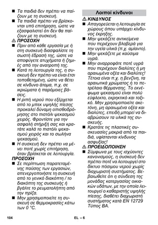 – 6 
 Τα παιδιά δεν πρέπει να παί- 
ζουν με τη συσκευή. 
 Τα παιδιά πρέπει να βρίσκο- 
νται υπό επιτήρηση, ώστε να 
εξασφαλιστεί ότι δεν θα παί- 
ζουν με τη συσκευή. 
 ΠΡΟΣΟΧΗ 
 Πριν από κάθε εργασία με ή 
στη συσκευή διασφαλίστε τη 
σωστή έδρασή της, ώστε να 
αποφύγετε ατυχήματα ή ζημι- 
ές από την ανατροπή της. 
 Κατά τη λειτουργία της, η συ- 
σκευή δεν πρέπει να είναι έτσι 
τοποθετημένη, ώστε να θέτει 
σε κίνδυνο άτομα, π.χ. σε 
ικριώματα ή παρόμοιες βά- 
σεις. 
 Η ριπή νερού που εξέρχεται 
από το μπεκ υψηλής πίεσης 
προκαλεί δύναμη οπισθοδρό- 
μησης στο πιστόλι ψεκασμού 
χειρός. Φροντίστε για την 
ασφαλή στήριξή σας και κρα- 
τάτε καλά το πιστόλι ψεκα- 
σμού χειρός και το σωλήνα 
ψεκασμού. 
 Η συσκευή δεν πρέπει να μέ- 
νει ποτέ χωρίς επιτήρηση, 
όταν βρίσκεται σε λειτουργία. 
ΠΡΟΣΟΧΗ 
 Σε περίπτωση παρατεταμέ- 
νης παύσης των εργασιών, 
απενεργοποιήστε τη συσκευή 
από το γενικό διακόπτη / το 
διακόπτη της συσκευής ή 
βγάλτε το ρευματολήπτη από 
την πρίζα. 
 Μην χρησιμοποιείτε τη συ- 
σκευή σε θερμοκρασίες κάτω 
των 0 °C. 
Λοιποί κίνδυνοι 
ΚΙΝΔΥΝΟΣ 
 Απαγορεύεται η λειτουργία σε 
χώρους όπου υπάρχει κίνδυ- 
νος έκρηξης. 
 Μην ψεκάζετε αντικείμενα 
που περιέχουν βλαβερά για 
την υγεία υλικά (π.χ. αμίαντο). 
 Μην ψεκάζετε με καύσιμα 
υγρά. 
 Μην αναρροφάτε ποτέ υγρά 
που περιέχουν διαλύτες ή μη 
αραιωμένα οξέα και διαλύτες! 
Τέτοια είναι π.χ. η βενζίνη, τα 
αραιωτικά χρώματος ή το πε- 
τρέλαιο θέρμανσης. Το εκνέ- 
φωμα ψεκασμού είναι πολύ 
εύφλεκτο, εκρηκτικό και τοξι- 
κό. Μην χρησιμοποιείτε ακε- 
τόνη, μη αραιωμένα οξέα και 
διαλύτες, επειδή μπορεί να δι- 
αβρώσουν τα υλικά της συ- 
σκευής. 
 Κρατάτε τις πλαστικές συ- 
σκευασίες μακριά από τα παι- 
διά, υφίστανται κίνδυνος 
ασφυξίας! 
 ΠΡΟΕΙΔΟΠΟΙΗΣΗ 
 Σύμφωνα με τους ισχύοντες 
κανονισμούς, η συσκευή δεν 
πρέπει ποτέ να λειτουργεί στο 
δίκτυο πόσιμου νερού χωρίς 
διαχωριστή συστήματος. Βε- 
βαιωθείτε ότι η σύνδεση της 
μονάδας κατεργασίας οικια- 
κών υδάτων, με την οποία λει- 
τουργεί ο καθαριστής υψηλής 
πίεσης, διαθέτει διαχωριστή 
συστήματος κατά EN 12729 
Τύπος BA. 
104 EL 
 