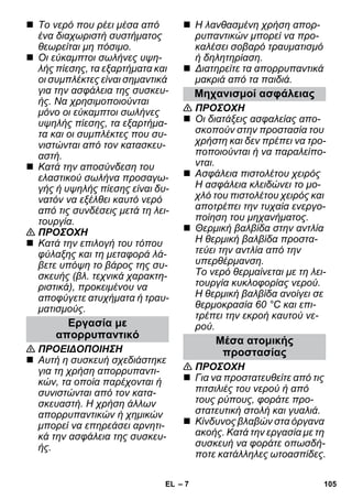 – 7 
 Το νερό που ρέει μέσα από 
ένα διαχωριστή συστήματος 
θεωρείται μη πόσιμο. 
 Οι εύκαμπτοι σωλήνες υψη- 
λής πίεσης, τα εξαρτήματα και 
οι συμπλέκτες είναι σημαντικά 
για την ασφάλεια της συσκευ- 
ής. Να χρησιμοποιούνται 
μόνο οι εύκαμπτοι σωλήνες 
υψηλής πίεσης, τα εξαρτήμα- 
τα και οι συμπλέκτες που συ- 
νιστώνται από τον κατασκευ- 
αστή. 
 Κατά την αποσύνδεση του 
ελαστικού σωλήνα προσαγω- 
γής ή υψηλής πίεσης είναι δυ- 
νατόν να εξέλθει καυτό νερό 
από τις συνδέσεις μετά τη λει- 
τουργία. 
 ΠΡΟΣΟΧΗ 
 Κατά την επιλογή του τόπου 
φύλαξης και τη μεταφορά λά- 
βετε υπόψη το βάρος της συ- 
σκευής (βλ. τεχνικά χαρακτη- 
ριστικά), προκειμένου να 
αποφύγετε ατυχήματα ή τραυ- 
ματισμούς. 
 ΠΡΟΕΙΔΟΠΟΙΗΣΗ 
 Αυτή η συσκευή σχεδιάστηκε 
για τη χρήση απορρυπαντι- 
κών, τα οποία παρέχονται ή 
συνιστώνται από τον κατα- 
σκευαστή. Η χρήση άλλων 
απορρυπαντικών ή χημικών 
μπορεί να επηρεάσει αρνητι- 
κά την ασφάλεια της συσκευ- 
ής. 
 Η λανθασμένη χρήση απορ- 
ρυπαντικών μπορεί να προ- 
καλέσει σοβαρό τραυματισμό 
ή δηλητηρίαση. 
 Διατηρείτε τα απορρυπαντικά 
μακριά από τα παιδιά. 
 ΠΡΟΣΟΧΗ 
 Οι διατάξεις ασφαλείας απο- 
σκοπούν στην προστασία του 
χρήστη και δεν πρέπει να τρο- 
ποποιούνται ή να παραλείπο- 
νται. 
 Ασφάλεια πιστολέτου χειρός 
Η ασφάλεια κλειδώνει το μο- 
χλό του πιστολέτου χειρός και 
αποτρέπει την τυχαία ενεργο- 
ποίηση του μηχανήματος. 
 Θερμική βαλβίδα στην αντλία 
Η θερμική βαλβίδα προστα- 
τεύει την αντλία από την 
υπερθέρμανση. 
Το νερό θερμαίνεται με τη λει- 
τουργία κυκλοφορίας νερού. 
Η θερμική βαλβίδα ανοίγει σε 
θερμοκρασία 60 °C και επι- 
τρέπει την εκροή καυτού νε- 
ρού. 
 ΠΡΟΣΟΧΗ 
 Για να προστατευθείτε από τις 
πιτσιλιές του νερού ή από 
τους ρύπους, φοράτε προ- 
στατευτική στολή και γυαλιά. 
 Κίνδυνος βλαβών στα όργανα 
ακοής. Κατά την εργασία με τη 
συσκευή να φοράτε οπωσδή- 
ποτε κατάλληλες ωτοασπίδες. 
Εργασία με 
απορρυπαντικό 
Μηχανισμοί ασφάλειας 
Μέσα ατομικής 
προστασίας 
EL 105 
 