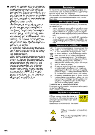 – 8 
 Κατά τη χρήση των συσκευών 
καθαρισμού υψηλής πίεσης 
μπορεί να δημιουργηθούν αε- 
ρολύματα. Η εισπνοή αερολυ- 
μάτων μπορεί να προκαλέσει 
βλάβες στην υγεία. 
Ανάλογα με τη χρήση, μπο- 
ρούν να χρησιμοποιηθούν 
πλήρως θωρακισμένα ακρο- 
φύσια (π.χ. καθαριστής επι- 
φανειών) για καθαρισμό υπό 
πίεση, τα οποία περιορίζουν 
σημαντικά την έξοδο αερολυ- 
μάτων με νερό. 
Η χρήση παρόμοιας θωράκι- 
σης δεν είναι δυνατή σε όλες 
τις εφαρμογές. 
Εάν δεν είναι δυνατή η χρήση 
ενός πλήρως θωρακισμένου 
ακροφυσίου, θα πρέπει να 
χρησιμοποιηθεί μια μάσκα 
αναπνευστικής προστασίας 
κατηγορίας FFP 2 ή παρό- 
μοια, ανάλογα με το υπό κα- 
θαρισμό περιβάλλον. 
Συσκευασία 
Το παραδοτέο υλικό της συσκευής απεικονίζεται στη 
συσκευασία. Κατά την αποσυσκευασία ελέγξτε το περι- 
εχόμενο της ως προς την πληρότητα. 
Εάν λείπουν εξαρτήματα ή έχουν προκληθεί ζημιές κατά 
τη μεταφορά, παρακαλούμε ενημερώστε τον προμη- 
θευτή σας. 
Ενδεδειγμένη χρήση 
Χρησιμοποιήστε αυτό το φίλτρο στάχτης αποκλειστικά 
για οικιακή χρήση. 
– για τον καθαρισμό μηχανημάτων, οχημάτων, οικο- 
δομών, εργαλείων, προσόψεων, βεραντών, μηχα- 
νημάτων κήπου κ.λπ. με ριπή νερού υψηλής πίε- 
σης (κατά περίπτωση με προσθήκη απορρυπαντι- 
κών). 
– με τα εγκεκριμένα από την KÄRCHER παρελκόμε- 
να, ανταλλακτικά και απορρυπαντικά. Λάβετε υπό- 
ψη τις υποδείξεις που συνοδεύουν τα απορρυπα- 
ντικά. 
Προστασία περιβάλλοντος 
Τα υλικά συσκευασίας είναι ανακυκλώσιμα. Μην 
πετάτε τη συσκευασία στα οικιακά απορρίμμα- 
τα, αλλά παραδώστε την προς ανακύκλωση. 
Οι παλιές συσκευές περιέχουν ανακυκλώσιμα 
υλικά, τα οποία θα πρέπει να παραδίδονται 
προς επαναχρησιμοποίηση. Για το λόγο αυτό 
αποσύρετε τις παλιές συσκευές με κατάλληλες 
διαδικασίες συγκέντρωσης αποβλήτων. 
Η λήψη νερού από δημόσιες πηγές δεν επιτρέ- 
πεται σε ορισμένες χώρες. 
Οι εργασίες με απορρυπαντικό μπορούν να 
εκτελούνται μόνο σε υδατοστεγείς επιφάνειες 
εργασίας με σύνδεση στο σύστημα απορροής 
βρώμικου νερού. Το απορρυπαντικό δεν πρέπει 
να καταλήγει στα υπόγεια ύδατα ή στο έδαφος. 
Οι εργασίες καθαρισμού, κατά τις οποίες προκύ- 
πτουν απόνερα που περιέχουν λάδια, π.χ. πλύ- 
σιμο κινητήρων, πλύσιμο του κάτω μέρους των 
οχημάτων, επιτρέπονται μόνο σε πλυντήρια 
που διαθέτουν διαχωριστή λαδιών. 
Υποδείξεις για τα συστατικά (REACH) 
Ενημερωμένες πληροφορίες για τα συστατικά μπορείτε 
να βρείτε στη διεύθυνση: 
www.kaercher.com/REACH 
Σύμβολα στη συσκευή 
Η δέσμη υψηλής πίεσης δεν πρέπει να 
κατευθύνεται πάνω σε άτομα, ζώα, ενερ- 
γοποιημένο ηλεκτρικό εξοπλισμό ή στην 
ίδια τη συσκευή. 
Προστατέψτε τη συσκευή από τον παγετό. 
Κίνδυνος εγκαυμάτων από καυτές επι- 
φάνειες! 
Κίνδυνος δηλητηρίασης! Μην εισπνέε- 
τε τα καυσαέρια. 
106 EL 
 