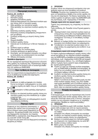 – 9 
Εικόνες, βλ. σελίδα 2 
1 Λαβή μεταφοράς 
2 Πιστολέτο χειρός 
3 Ασφάλεια πιστολέτου χειρός 
4 Πλήκτρο διαχωρισμού του ελαστικού σωλήνα υψη- 
λής πίεσης από το πιστολέτο χειρός 
5 Θήκη φύλαξης του πιστολέτου χειρός 
Θήκη φύλαξης του ελαστικού σωλήνα υψηλής πίε- 
σης 
6 Ελαστικός σωλήνας υψηλής πίεσης 
7 Ελαστικός σωλήνας αναρρόφησης απορρυπαντι- 
κού (με φίλτρο) 
8 Σωλήνας εκτόξευσης με ελεγκτή πίεσης (Vario 
Power) 
9 Θερμική βαλβίδα 
10 Σύνδεση υψηλής πίεσης 
11 Σύζευξη για τη σύνδεση με το δίκτυιο παροχής νε- 
ρού 
12 Σύνδεση νερού με φίλτρο 
13 Θήκη φύλαξης του σωλήνα ρίψης 
14 Σωλήνας ψεκασμού με φρέζα ρύπων 
15 Κινητήρας, για λεπτομέρειες ανατρέξτε στις οδηγί- 
ες λειτουργίας του κατασκευαστή του κινητήρα 
16 Οδηγίες λειτουργίας κινητήρα 
Με τον προαιρετικό εξοπλισμό διευρύνονται οι δυνατό- 
τητες χρήσης της συσκευής σας. Περισσότερες πληρο- 
φορίες μπορείτε να ζητήσετε από το κατάστημα διάθε- 
σης των προϊόντων KARCHER. 
Πριν την ενεργοποίηση συναρμολογήστε στο μηχάνημα 
τα μη συνδεδεμένα συνοδευτικά εξαρτήματα. 
Εικόνες, βλ. σελίδα 2 
Εικόνα 
 Στερεώστε τη λαβή μεταφοράς στο πλαίσιο. 
Για να το επιτύχετε, ευθυγραμμίστε τις οπές, εισά- 
γετε τους κοχλίες και σφίξτε τους με τα περικόχλια. 
Εικόνα 
 Συναρμολογήστε τη θήκη φύλαξης εξαρτημάτων. 
Εικόνα 
 Εισάγετε τον ελαστικό σωλήνα υψηλής πίεσης στο 
πιστολέτο χειρός έως ότου κλειδώσει με το χαρα- 
κτηριστικό ήχο. 
Υπόδειξη: Φροντίστε να ευθυγραμμίσετε σωστά 
τους οδηγούς σύνδεσης. 
Σύμφωνα με τους ισχύοντες κανονισμούς, η 
συσκευή δεν πρέπει ποτέ να λειτουργεί στο 
δίκτυο πόσιμου νερού χωρίς διαχωριστή συ- 
στήματος. Να χρησιμοποιηθεί ένας κατάλλη- 
λος διαχωριστής συστήματος της εταιρείας 
KÄRCHER ή, εναλλακτικά, ένας διαχωριστής συστήμα- 
τος κατά EN 12729 Τύπος BA. 
Το νερό που ρέει μέσα από ένα διαχωριστή συστήματος 
θεωρείται μη πόσιμο. 
 ΠΡΟΣΟΧΗ 
Συνδέετε πάντα τον απομονωτή συστήματος στην τρο- 
φοδοσία νερού και ποτέ απευθείας στη συσκευή. 
Υπόδειξη: Οι ρύποι που περιέχονται στο νερό μπο- 
ρούν να προκαλέσουν βλάβες στην αντλία υψηλής πίε- 
σης και στα εξαρτήματα. Για λόγους προστασίας, συνι- 
στάται η χρήση του φίλτρου νερού της KARCHER (ειδι- 
κός εξοπλισμός, κωδ. παραγγελίας 4.730-059). 
Τηρείτε τους κανονισμούς της υπηρεσίας του δικτύου 
ύδρευσης. 
Τιμές σύνδεσης, βλ. Πινακίδα τύπου/Τεχνικά χαρακτη- 
ριστικά. 
 Χρησιμοποιήστε έναν ελαστικό σωλήνα νερού με 
ενισχυμένους ιστούς (δεν συμπεριλαμβάνεται στη 
συσκευασία) με συνηθισμένη σύνδεση. (Διάμετρος 
τουλάχιστον 1/2 ίντσες ή 13 mm;Μήκος τουλάχι- 
στον 7,5 m). 
 Βιδώστε το τεμάχιο ζεύξης που περιέχεται στη συ- 
σκευασία στην σύνδεση νερού του μηχανήματος. 
 Τοποθετήστε τον ελαστικό σωλήνα νερού στο τε- 
μάχιο ζεύξης του μηχανήματος και συνδέστε το με 
το δίκτυο. 
Το παρόν μηχάνημα καθαρισμού υψηλής πίεσης ενδεί- 
κνυται για χρήση με τον ελαστικό σωλήνα αναρρόφη- 
σης της KARCHER με βαλβίδα αντεπιστροφής (ειδικός 
εξοπλισμός, κωδ. παραγγελίας 4.440-238) για αναρρό- 
φηση επιφανειακών υδάτων, π.χ., από δοχεία όμβριων 
υδάτων ή μικρές λίμνες (μέγιστο ύψος αναρρόφησης, 
βλ. τεχνικά χαρακτηριστικά). 
 Γεμίστε με νερό τον ελαστικό σωλήνα αναρρόφη- 
σης της KARCHER με βαλβίδα αντεπιστροφής, βι- 
δώστε τον στη σύνδεση νερού και αναρτήστε τον 
στο δοχείο όμβριων υδάτων. 
 Συνδέστε τον ελαστικό σωλήνα υψηλής πίεσης στη 
σύνδεση υψηλής πίεσης του μηχανήματος. 
 Εξαέρωση της συσκευής: 
Αφήστε τη συσκευή να λειτουργήσει χωρίς τον ελα- 
στικό σωλήνα υψηλής πίεσης, έως ότου εξέλθει 
νερό χωρίς φυσαλίδες από τη σύνδεση υψηλής πί- 
εσης. Θέστε τη συσκευή εκτός λειτουργίας και συν- 
δέστε πάλι τον ελαστικό σωλήνα υψηλής πίεσης. 
 ΠΡΟΣΟΧΗ 
Η λειτουργία χωρίς υλικό για περισσότερα από 2 λεπτά 
προκαλεί ζημιές στην αντλία υψηλής πίεσης. Εάν η συ- 
σκευή δεν αναπτύξει πίεση εντός 2 λεπτών, απενεργο- 
ποιήστε την και ενεργήστε σύμφωνα με τις υποδείξεις 
στο κεφάλαιο Βοήθεια σε περίπτωση βλάβης. 
 ΠΡΟΣΟΧΗ 
Η συσκευή παραδίδεται χωρίς λάδι κινητήρα. Συμπλη- 
ρώστε λάδι κινητήρα πριν από την πρώτη εκκίνηση. 
 Γεμίστε τη δεξαμενή καυσίμου κι ελέγξτε τη στάθμη 
του λαδιού. 
Ανατρέξτε στις οδηγίες λειτουργίας του κινητήρα. 
 Συνδέστε τον ελαστικό σωλήνα υψηλής πίεσης με 
τη σύνδεση υψηλής πίεσης του μηχανήματος. 
 Εισάγετε το σωλήνα ρίψης στο πιστολέτο χειρός 
και στερεώστε τον περιστρέφοντάς τον κατά 90°. 
 Ανοίξτε εντελώς τη βάνα νερού. 
 Βάλτε μπρος τον κινητήρα. 
Ανατρέξτε στις οδηγίες λειτουργίας του κινητήρα. 
Χειρισμός 
Περιγραφή συσκευής 
Πρόσθετα εξαρτήματα 
Πριν τη θέση σε λειτουργία 
Παροχή νερού 
Παροχή νερού από τον αγωγό νερού 
Αναρρόφηση νερού από ανοιχτό δοχείο 
Έναρξη λειτουργίας 
EL 107 
 