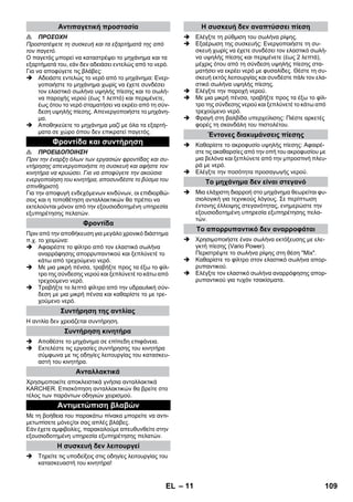 – 11 
 ΠΡΟΣΟΧΗ 
Προστατέψετε τη συσκευή και τα εξαρτήματά της από 
τον παγετό. 
Ο παγετός μπορεί να καταστρέψει το μηχάνημα και τα 
εξαρτήματά του, εάν δεν αδειάσει εντελώς από το νερό. 
Για να αποφύγετε τις βλάβες: 
 Αδειάστε εντελώς το νερό από το μηχάνημα: Ενερ- 
γοποιήστε το μηχάνημα χωρίς να έχετε συνδέσει 
τον ελαστικό σωλήνα υψηλής πίεσης και το σωλή- 
να παροχής νερού (έως 1 λεπτό) και περιμένετε, 
έως ότου το νερό σταματήσει να εκρέει από τη σύν- 
δεση υψηλής πίεσης. Απενεργοποιήστε το μηχάνη- 
μα. 
 Αποθηκεύετε το μηχάνημα μαζί με όλα τα εξαρτή- 
ματα σε χώρο όπου δεν επικρατεί παγετός. 
 ΠΡΟΕΙΔΟΠΟΙΗΣΗ 
Πριν την έναρξη όλων των εργασιών φροντίδας και συ- 
ντήρησης απενεργοποιήστε τη συσκευή και αφήστε τον 
κινητήρα να κρυώσει. Για να αποφύγετε την ακούσια 
ενεργοποίηση του κινητήρα, αποσυνδέστε το βύσμα του 
σπινθηριστή. 
Για την αποφυγή ενδεχόμενων κινδύνων, οι επιδιορθώ- 
σεις και η τοποθέτηση ανταλλακτικών θα πρέπει να 
εκτελούνται μόνον από την εξουσιοδοτημένη υπηρεσία 
εξυπηρέτησης πελατών. 
Πριν από την αποθήκευση για μεγάλο χρονικό διάστημα 
π.χ. το χειμώνα: 
 Αφαιρέστε το φίλτρο από τον ελαστικό σωλήνα 
αναρρόφησης απορρυπαντικού και ξεπλύνετέ το 
κάτω από τρεχούμενο νερό. 
 Με μια μικρή πένσα, τραβήξτε προς τα έξω το φίλ- 
τρο της σύνδεσης νερού και ξεπλύνετέ το κάτω από 
τρεχούμενο νερό. 
 Τραβήξτε το λεπτό φίλτρο από την υδραυλική σύν- 
δεση με μια μικρή πένσα και καθαρίστε το με τρε- 
χούμενο νερό. 
Η αντλία δεν χρειάζεται συντήρηση. 
 Αποθέστε το μηχάνημα σε επίπεδη επιφάνεια. 
 Εκτελέστε τις εργασίες συντήρησης του κινητήρα 
σύμφωνα με τις οδηγίες λειτουργίας του κατασκευ- 
αστή του κινητήρα. 
Χρησιμοποιείτε αποκλειστικά γνήσια ανταλλακτικά 
KARCHER. Επισκόπηση ανταλλακτικών θα βρείτε στο 
τέλος των παρόντων οδηγιών χειρισμού. 
Με τη βοήθεια του παρακάτω πίνακα μπορείτε να αντι- 
μετωπίσετε μόνες/οι σας απλές βλάβες. 
Εάν έχετε αμφιβολίες, παρακαλούμε απευθυνθείτε στην 
εξουσιοδοτημένη υπηρεσία εξυπηρέτησης πελατών. 
 Τηρείτε τις υποδείξεις στις οδηγίες λειτουργίας του 
κατασκευαστή του κινητήρα! 
 Ελέγξτε τη ρύθμιση του σωλήνα ρίψης. 
 Εξαέρωση της συσκευής: Ενεργοποιήστε τη συ- 
σκευή χωρίς να έχετε συνδέσει τον ελαστικό σωλή- 
να υψηλής πίεσης και περιμένετε (έως 2 λεπτά), 
μέχρις ότου από τη σύνδεση υψηλής πίεσης στα- 
ματήσει να εκρέει νερό με φυσαλίδες. Θέστε τη συ- 
σκευή εκτός λειτουργίας και συνδέστε πάλι τον ελα- 
στικό σωλήνα υψηλής πίεσης. 
 Ελέγξτε την παροχή νερού. 
 Με μια μικρή πένσα, τραβήξτε προς τα έξω το φίλ- 
τρο της σύνδεσης νερού και ξεπλύνετέ το κάτω από 
τρεχούμενο νερό. 
 Φραγή στη βαλβίδα υπερχείλισης: Πιέστε αρκετές 
φορές τη σκανδάλη του πιστολέτου. 
 Καθαρίστε το ακροφυσίο υψηλής πίεσης: Αφαιρέ- 
στε τις ακαθαρσίες από την οπή του ακροφυσίου με 
μια βελόνα και ξεπλύνετε από την μπροστινή πλευ- 
ρά με νερό. 
 Ελέγξτε την ποσότητα προσαγωγής νερού. 
 Μια ελάχιστη διαρροή στο μηχάνημα θεωρείται φυ- 
σιολογική για τεχνικούς λόγους. Σε περίπτωση 
έντονης έλλειψης στεγανότητας, ενημερώστε την 
εξουσιοδοτημένη υπηρεσία εξυπηρέτησης πελα- 
τών. 
 Χρησιμοποιήστε έναν σωλήνα εκτόξευσης με ελε- 
γκτή πίεσης (Vario Power). 
Περιστρέψτε το σωλήνα ρίψης στη θέση Mix. 
 Καθαρίστε το φίλτρο στον ελαστικό σωλήνα απορ- 
ρυπαντικού. 
 Ελέγξτε τον ελαστικό σωλήνα αναρρόφησης απορ- 
ρυπαντικού για τυχόν τσακίσματα. 
Αντιπαγετική προστασία 
Φροντίδα και συντήρηση 
Φροντίδα 
Συντήρηση της αντλίας 
Συντήρηση κινητήρα 
Ανταλλακτικά 
Αντιμετώπιση βλαβών 
Η συσκευή δεν λειτουργεί 
Η συσκευή δεν αναπτύσσει πίεση 
Έντονες διακυμάνσεις πίεσης 
Το μηχάνημα δεν είναι στεγανό 
Το απορρυπαντικό δεν αναρροφάται 
EL 109 
 