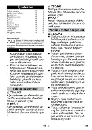 – 3 
Sayın müşterimiz, 
Cihazın ilk kullanımından önce bu orijinal 
kullanma kılavuzunu okuyun, bu kılavuza 
göre davranın ve daha sonra kullanım 
veya cihazın sonraki sahiplerine vermek için bu kılavu-zu 
saklayın. 
– Kullanmadan önce cihazını-zın 
kullanım kılavuzunu oku-yun 
ve özellikle güvenlik uya-rılarını 
dikkate alın. 
– Cihazın üzerindeki uyarı ve 
bilgi tabelaları tehlikesiz kul-lanım 
için önemli bilgiler verir. 
– Kullanım kılavuzundaki uyarı-ların 
yanında yerel yönetimin 
belirlediği güvenlik ve kaza 
önleme talimatları dikkate 
alınmalıdır. 
TEHLIKE 
Ağır bedensel yaralanmalar ya 
da ölüme neden olan direkt bir 
tehlikeye yönelik uyarı. 
 UYARI 
Ağır bedensel yaralanmalar ya 
da ölüme neden olabilecek olası 
tehlikeli bir duruma yönelik uya-rı. 
 TEDBIR 
Hafif yaralanmalara neden ola-bilecek 
olası tehlikeli bir duruma 
yönelik uyarı. 
DIKKAT 
Maddi hasarlara neden olabile-cek 
olası tehlikeli bir duruma yö-nelik 
uyarı. 
TEHLIKE 
 Sadece kullanım kılavuzunda 
belirtilen yakıt kullanılmalıdır. 
Uygun olmayan yakıtlarda 
patlama tehlikesi bulunmak-tadır. 
Bkz. Teknik bilgiler 
bölümü. 
 Yakıtın çalkalanmış olması 
durumunda, yüksek basınçlı 
temizleyiciyi kullanmak yerine 
cihazı başka bir yere götürün 
ve her türlü kıvılcım oluşumu-nu 
önleyin. 
 Yakıtı kıvılcım ateşine sahip 
ya da kıvılcım oluşturabilecek 
fırın, ısıtma kazanı, su ısıtıcı, 
vb gibi açık ateşin yakınında 
saklamayın, çalkalamayın ya 
da kullanmayın. 
 Yakıt doldururken ve yakıtın 
saklama bölgesinde sigara iç-meyin 
ya da açık ateş kullan-mayın. 
 Depoyu aşırı doldurmayın. 
Doldurma ağzında yakıt bu-lunmamalıdır. 
 Yakıt, sadece iyi havalandırıl-mış 
bir bölümde ve motor du-rurken 
eklenmelidir. Benzin 
çok yanıcı ve ve belirli koşul-larda 
patlayıcıdır. 
İçindekiler 
Teslimat kapsamı TR 7 
Usulüne uygun kullanım TR 7 
Çevre koruma TR 7 
Cihazdaki semboller TR 7 
Kullanımı TR 8 
Taşıma TR 9 
Depolama TR 9 
Koruma ve Bakım TR 9 
Arızalarda yardım TR 10 
Teknik Bilgiler TR 10 
Garanti TR 10 
AB uygunluk bildirisi TR 11 
Güvenlik 
Tehlike kademeleri 
Yanmalı motor bileşenleri 
TR 111 
 