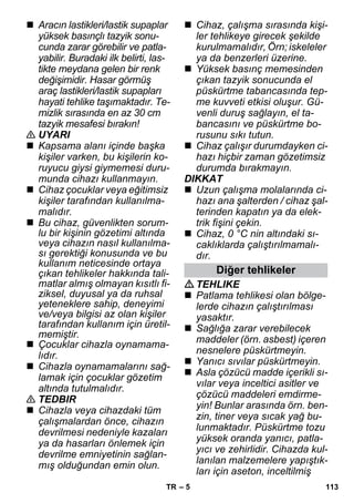 – 5 
 Aracın lastikleri/lastik supaplar 
yüksek basınçlı tazyik sonu-cunda 
zarar görebilir ve patla-yabilir. 
Buradaki ilk belirti, las-tikte 
meydana gelen bir renk 
değişimidir. Hasar görmüş 
araç lastikleri/lastik supapları 
hayati tehlike taşımaktadır. Te-mizlik 
sırasında en az 30 cm 
tazyik mesafesi bırakın! 
 UYARI 
 Kapsama alanı içinde başka 
kişiler varken, bu kişilerin ko-ruyucu 
giysi giymemesi duru-munda 
cihazı kullanmayın. 
 Cihaz çocuklar veya eğitimsiz 
kişiler tarafından kullanılma-malıdır. 
 Bu cihaz, güvenlikten sorum-lu 
bir kişinin gözetimi altında 
veya cihazın nasıl kullanılma-sı 
gerektiği konusunda ve bu 
kullanım neticesinde ortaya 
çıkan tehlikeler hakkında tali-matlar 
almış olmayan kısıtlı fi-ziksel, 
duyusal ya da ruhsal 
yeteneklere sahip, deneyimi 
ve/veya bilgisi az olan kişiler 
tarafından kullanım için üretil-memiştir. 
 Çocuklar cihazla oynamama-lıdır. 
 Cihazla oynamamalarını sağ-lamak 
için çocuklar gözetim 
altında tutulmalıdır. 
 TEDBIR 
 Cihazla veya cihazdaki tüm 
çalışmalardan önce, cihazın 
devrilmesi nedeniyle kazaları 
ya da hasarları önlemek için 
devrilme emniyetinin sağlan-mış 
olduğundan emin olun. 
 Cihaz, çalışma sırasında kişi-ler 
tehlikeye girecek şekilde 
kurulmamalıdır, Örn; iskeleler 
ya da benzerleri üzerine. 
 Yüksek basınç memesinden 
çıkan tazyik sonucunda el 
püskürtme tabancasında tep-me 
kuvveti etkisi oluşur. Gü-venli 
duruş sağlayın, el ta-bancasını 
ve püskürtme bo-rusunu 
sıkı tutun. 
 Cihaz çalışır durumdayken ci-hazı 
hiçbir zaman gözetimsiz 
durumda bırakmayın. 
DIKKAT 
 Uzun çalışma molalarında ci-hazı 
ana şalterden / cihaz şal-terinden 
kapatın ya da elek-trik 
fişini çekin. 
 Cihaz, 0 °C nin altındaki sı-caklıklarda 
çalıştırılmamalı-dır. 
Diğer tehlikeler 
TEHLIKE 
 Patlama tehlikesi olan bölge-lerde 
cihazın çalıştırılması 
yasaktır. 
 Sağlığa zarar verebilecek 
maddeler (örn. asbest) içeren 
nesnelere püskürtmeyin. 
 Yanıcı sıvılar püskürtmeyin. 
 Asla çözücü madde içerikli sı-vılar 
veya inceltici asitler ve 
çözücü maddeleri emdirme-yin! 
Bunlar arasında örn. ben-zin, 
tiner veya sıcak yağ bu-lunmaktadır. 
Püskürtme tozu 
yüksek oranda yanıcı, patla-yıcı 
ve zehirlidir. Cihazda kul-lanılan 
malzemelere yapıştık-ları 
için aseton, inceltilmiş 
TR 113 
 