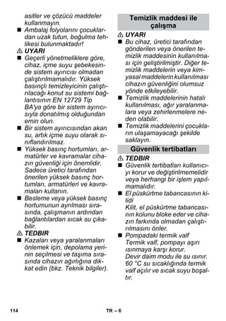 – 6 
asitler ve çözücü maddeler 
kullanmayın. 
 Ambalaj folyolarını çocuklar-dan 
uzak tutun, boğulma teh-likesi 
bulunmaktadır! 
 UYARI 
 Geçerli yönetmeliklere göre, 
cihaz, içme suyu şebekesin-de 
sistem ayırıcısı olmadan 
çalıştırılmamalıdır. Yüksek 
basınçlı temizleyicinin çalıştı-rılacağı 
konut su sistemi bağ-lantısının 
EN 12729 Tip 
BA'ya göre bir sistem ayırıcı-sıyla 
donatılmış olduğundan 
emin olun. 
 Bir sistem ayırıcısından akan 
su, artık içme suyu olarak sı-nıflandırılmaz. 
 Yüksek basınç hortumları, ar-matürler 
ve kavramalar ciha-zın 
güvenliği için önemlidir. 
Sadece üretici tarafından 
önerilen yüksek basınç hor-tumları, 
armatürleri ve kavra-maları 
kullanın. 
 Besleme veya yüksek basınç 
hortumunun ayrılması sıra-sında, 
çalışmanın ardından 
bağlantılardan sıcak su çıka-bilir. 
 TEDBIR 
 Kazaları veya yaralanmaları 
önlemek için, depolama yeri-nin 
seçilmesi ve taşıma sıra-sında 
cihazın ağırlığına dik-kat 
edin (bkz. Teknik bilgiler). 
Temizlik maddesi ile 
çalışma 
 UYARI 
 Bu cihaz, üretici tarafından 
gönderilen veya önerilen te-mizlik 
maddesinin kullanılma-sı 
için geliştirilmiştir. Diğer te-mizlik 
maddelerin veya kim-yasal 
maddelerin kullanılması 
cihazın güvenliğini olumsuz 
yönde etkileyebilir. 
 Temizlik maddelerinin hatalı 
kullanılması, ağır yaralanma-lara 
veya zehirlenmelere ne-den 
olabilir. 
 Temizlik maddelerini çocukla-rın 
ulaşamayacağı şekilde 
saklayın. 
Güvenlik tertibatları 
 TEDBIR 
 Güvenlik tertibatları kullanıcı-yı 
korur ve değiştirilmemelidir 
veya herhangi bir işlem yapıl-mamalıdır. 
 El püskürtme tabancasının ki-lidi 
Kilit, el püskürtme tabancası-nın 
kolunu bloke eder ve ciha-zın 
farkında olmadan çalıştı-rılmasını 
önler. 
 Pompadaki termik valf 
Termik valf, pompayı aşırı 
ısınmaya karşı korur. 
Devir daim modu ile su ısınır. 
60 °C su sıcaklığında termik 
valf açılır ve sıcak suyu boşal-tır. 
114 TR 
 