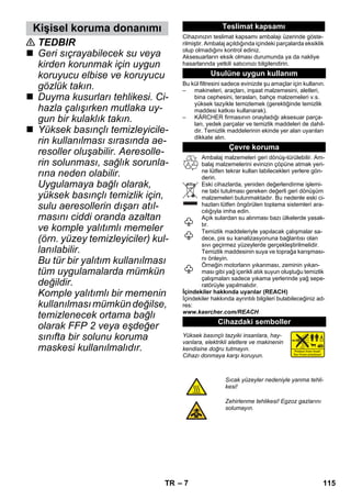 Kişisel koruma donanımı Teslimat kapsamı 
– 7 
 TEDBIR 
 Geri sıçrayabilecek su veya 
kirden korunmak için uygun 
koruyucu elbise ve koruyucu 
gözlük takın. 
 Duyma kusurları tehlikesi. Ci-hazla 
çalışırken mutlaka uy-gun 
bir kulaklık takın. 
 Yüksek basınçlı temizleyicile-rin 
kullanılması sırasında ae-resoller 
oluşabilir. Aeresolle-rin 
solunması, sağlık sorunla-rına 
neden olabilir. 
Uygulamaya bağlı olarak, 
yüksek basınçlı temizlik için, 
sulu aeresollerin dışarı atıl-masını 
ciddi oranda azaltan 
ve komple yalıtımlı memeler 
(örn. yüzey temizleyiciler) kul-lanılabilir. 
Bu tür bir yalıtım kullanılması 
tüm uygulamalarda mümkün 
değildir. 
Komple yalıtımlı bir memenin 
kullanılması mümkün değilse, 
temizlenecek ortama bağlı 
olarak FFP 2 veya eşdeğer 
sınıfta bir solunu koruma 
maskesi kullanılmalıdır. 
Cihazınızın teslimat kapsamı ambalajı üzerinde göste-rilmiştir. 
Ambalaj açıldığında içindeki parçalarda eksiklik 
olup olmadığını kontrol ediniz. 
Aksesuarların eksik olması durumunda ya da nakliye 
hasarlarında yetkili satıcınızı bilgilendirin. 
Usulüne uygun kullanım 
Bu kül filtresini sadece evinizde şu amaçlar için kullanın. 
– makineleri, araçları, inşaat malzemesini, aletleri, 
bina cephesini, terasları, bahçe malzemeleri v.s. 
yüksek tazyikle temizlemek (gerektiğinde temizlik 
maddesi katkısı kullanarak). 
– KÄRCHER firmasının onayladığı aksesuar parça-ları, 
yedek parçalar ve temizlik maddeleri de dahil-dir. 
Temizlik maddelerinin ekinde yer alan uyarıları 
dikkate alın. 
Çevre koruma 
Ambalaj malzemeleri geri dönüş-türülebilir. Am-balaj 
malzemelerini evinizin çöpüne atmak yeri-ne 
lütfen tekrar kullan labilecekleri yerlere gön-derin. 
Eski cihazlarda, yeniden değerlendirme işlemi-ne 
tabi tutulması gereken değerli geri dönüşüm 
malzemeleri bulunmaktadır. Bu nedenle eski ci-hazları 
lütfen öngörülen toplama sistemleri ara-cılığıyla 
imha edin. 
Açık sulardan su alınması bazı ülkelerde yasak-tır. 
Temizlik maddeleriyle yapılacak çalışmalar sa-dece, 
pis su kanalizasyonuna bağlantısı olan 
sıvı geçirmez yüzeylerde gerçekleştirilmelidir. 
Temizlik maddesinin suya ve toprağa karışması-nı 
önleyin. 
Örneğin motorların yıkanması, zeminin yıkan-ması 
gibi yağ içerikli atık suyun oluştuğu temizlik 
çalışmaları sadece yıkama yerlerinde yağ sepe-ratörüyle 
yapılmalıdır. 
İçindekiler hakkında uyarılar (REACH) 
İçindekiler hakkında ayrıntılı bilgileri bulabileceğiniz ad-res: 
www.kaercher.com/REACH 
Cihazdaki semboller 
Yüksek basınçlı tazyiki insanlara, hay-vanlara, 
elektrikli aletlere ve makinenin 
kendisine doğru tutmayın. 
Cihazı donmaya karşı koruyun. 
Sıcak yüzeyler nedeniyle yanma tehli-kesi! 
Zehirlenme tehlikesi! Egzoz gazlarını 
solumayın. 
TR 115 
 