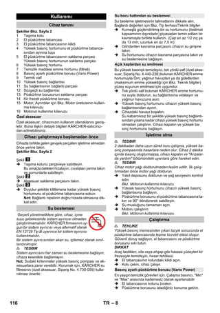 – 8 
Şekiller Bkz. Sayfa 2 
1 Taşıma kolu 
2 El püskürtme tabancası 
3 El püskürtme tabancasının kilidi 
4 Yüksek basınç hortumunu el püskürtme tabanca-sından 
ayırma tuşu 
5 El püskürtme tabancasının saklama parçası 
Yüksek basınç hortumunun saklama parçası 
6 Yüksek basınç hortumu 
7 Temizlik maddesi emme hortumu (filtreli) 
8 Basınç ayarlı püskürtme borusu (Vario Power) 
9 Termik valf 
10 Yüksek basınç bağlantısı 
11 Su bağlantısının bağlantı parçası 
12 Süzgeçli su bağlantısı 
13 Püskürtme borusunun saklama parçası 
14 Kir frezeli püskürtme borusu 
15 Motor; Ayrıntılar için Bkz. Motor üreticisinin kullan-ma 
kılavuzu 
16 Motorun kullanma kılavuzu 
Özel aksesuar, cihazınızın kullanım olanaklarını geniş-letir. 
Buna ilişkin detaylı bilgileri KÄRCHER-satıcınız-dan 
edinebilirsiniz. 
Cihazla birlikte gelen gevşek parçaları işletime almadan 
önce yerine takın. 
Şekiller Bkz. Sayfa 2 
Şekil 
 Taşıma kolunu çerçeveye sabitleyin. 
Bu amaçla delikleri hizalayın, cıvataları yerine takın 
ve somunlarla sabitleyin. 
Şekil 
 Aksesuar saklama parçasını takın. 
Şekil 
 Duyulur şekilde kilitlenene kadar yüksek basınç 
hortumunu el püskürtme tabancasına sokun. 
Not: Bağlantı nipelinin doğru hizada olmasına dik-kat 
edin. 
Geçerli yönetmeliklere göre, cihaz, içme 
suyu şebekesinde sistem ayırıcısı olmadan 
çalıştırılmamalıdır. KÄRCHER firmasının uy-gun 
bir sistem ayırıcısı veya alternatif olarak 
EN 12729 Tip B uyarınca bir sistem ayırıcısı 
kullanılmalıdır. 
Bir sistem ayırıcısından akan su, içilemez olarak sınıf-landırılmıştır. 
 TEDBIR 
Sistem ayırıcısını her zaman su beslemesine bağlayın, 
cihaza kesinlikle bağlamayın. 
Not: Sudaki kirlenmeler yüksek basınç pompası ve ak-sesuarlara 
zarar verebilir. Korumak için, KÄRCHER su 
filtresinin (özel aksesuar, Sipariş No. 4.730-059) kulla-nılması 
önerilir. 
Su besleme işletmesinin talimatlarını dikkate alın. 
Bağlantı değerleri için Bkz. Tip levhası/Teknik bilgiler. 
 Kumaşla güçlendirilmiş bir su hortumunu (teslimat 
kapsamının dışındadır) piyasadan temin edilen bir 
kavramayla birlikte kullanın. (Çap en az 1/2 inç ya 
da 13 mm; uzunluk en az 7,5 m). 
 Gönderilen kavrama parçasını cihazın su girişine 
takın. 
 Su hortumunu cihazın kavrama parçasına takın ve 
su beslemesine bağlayın. 
Bu yüksek basınçlı temizleyici, tek yönlü valf (özel akse-suar, 
Sipariş No. 4.440-238) bulunan KÄRCHER emme 
hortumuyla Örn; yağmur havuzları ya da göletlerden 
(maksimum emme yüksekliği için Bkz. Teknik bilgiler) 
yüzey suyunun emilmesi için uygundur. 
 Tek yönlü valf bulunan KÄRCHER emme hortumu-nu 
suyla doldurun, su bağlantısına vidalayın ve 
yağmur havuzuna asın. 
 Yüksek basınç hortumunu cihazın yüksek basınç 
bağlantısından ayırın. 
 Cihazdaki havayı boşaltın. 
Su kabarcıksız bir şekilde yüksek basınç bağlantı-sından 
çıkana kadar cihazı yüksek basınç hortumu 
olmadan çalıştırın. Cihazı kapatın ve yüksek ba-sınç 
hortumunu bağlayın. 
 TEDBIR 
2 dakikadan daha uzun süreli kuru çalışma, yüksek ba-sınç 
pompasında hasarlara neden olur. Cihaz 2 dakika 
içinde basınç oluşturmazsa, cihazı kapatın ve Arızalar-da 
yardım bölümündeki uyarılara göre hareket edin. 
 TEDBIR 
Cihaz motor yağı doldurulmadan teslim edilir. İlk çalış-tırmadan 
önce motor yağı doldurun. 
 Yakıt deposunu doldurun ve yağ seviyesini kontrol 
edin. 
Bkz. Motorun kullanma kılavuzu. 
 Yüksek basınç hortumunu cihazın yüksek basınç 
bağlantısına bağlayın. 
 Püskürtme borusunu el püskürtme tabancasına ta-kın 
ve 90° döndürerek sabitleyin. 
 Su musluğunu tamamen açın. 
 Motoru çalıştırın. 
Bkz. Motorun kullanma kılavuzu. 
 TEHLIKE 
Yüksek basınç memesinden çıkan tazyik sonucunda el 
püskürtme tabancasında tepme kuvveti etkisi oluşur. 
Güvenli duruş sağlayın, el tabancasını ve püskürtme 
borusunu sıkı tutun. 
DIKKAT 
Araç lastikleri, cila veya ahşap gibi hassas yüzeyleri kir 
frezesiyle temizleyin, hasar tehlikesi. 
 El tabancasının kolundaki kilidi açın. 
 Kolu çekin, cihaz çalışır. 
En yaygın temizlik görevleri için. Çalışma basıncı, Min 
ve Max arasında kademesiz olarak ayarlanabilir 
 El tabancasının kolunu bırakın. 
 Püskürtme borusunu istediğiniz konuma getirin. 
Kullanımı 
Cihaz tanımı 
Özel aksesuar 
Cihazı çalıştırmaya başlamadan önce 
Su beslemesi 
Su boru hattından su beslemesi 
Açık kaplardan su emilmesi 
İşletime alma 
Çalıştırma 
Basınç ayarlı püskürtme borusu (Vario Power) 
116 TR 
 