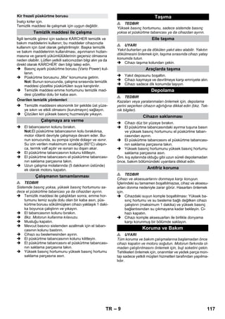 – 9 
İnatçı kirler için. 
Temizlik maddesi ile çalışmak için uygun değildir. 
İlgili temizlik görevi için sadece KÄRCHER temizlik ve 
bakım maddelerini kullanın; bu maddeler cihazınızla 
kullanım için özel olarak geliştirilmiştir. Başka temizlik 
ve bakım maddelerinin kullanılması, aşınmanın hızlan-masına 
ve garanti yükümlülüklerinin geçersiz olmasına 
neden olabilir. Lütfen yetkili satıcınızdan bilgi alın ya da 
direkt olarak KÄRCHER’ den bilgi talep edin. 
 Basınç ayarlı püskürtme borusu (Vario Power) kul-lanın. 
 Püskürtme borusunu „Mix“ konumuna getirin. 
Not: Bunun sonucunda, çalışma sırasında temizlik 
maddesi çözeltisi püskürtülen suya karıştırılır. 
 Temizlik maddesi emme hortumunu temizlik mad-desi 
çözeltisi dolu bir kaba asın. 
 Temizlik maddesini ekonomik bir şekilde üst yüze-ye 
sıkın ve etkili olmasını (kurutmayın) sağlayın. 
 Çözülen kiri yüksek basınç huzmesiyle yıkayın. 
 El tabancasının kolunu bırakın. 
Not:El püskürtme tabancasının kolu bırakılırsa, 
motor rölanti devriyle çalışmaya devam eder. Bu-nun 
sonucunda, su pompa içinde dolaşır ve ısınır. 
Su izin verilen maksimum sıcaklığa (60°C) ulaşın-ca, 
termik valf açılır ve ısınan su dışarı akar. 
 El püskürtme tabancasının kolunu kilitleyin. 
 El püskürtme tabancasını el püskürtme tabancası-nın 
saklama parçasına takın. 
 Uzun çalışma molalarında (5 dakikanın üstünde) 
ek olarak motoru kapatın. 
 TEDBIR 
Sistemde basınç yoksa, yüksek basınç hortumunu sa-dece 
el püskürtme tabancası ya da cihazdan ayırın. 
 Temizlik maddesi ile çalıştıktan sonra, emme hor-tumunu 
temiz suyla dolu olan bir kaba asın, püs-kürtme 
borusu sökülmüşken cihazı yaklaşık 1 daki-ka 
boyunca çalıştırın ve yıkayın. 
 El tabancasının kolunu bırakın. 
 Bkz. Motorun kullanma kılavuzu. 
 Musluğu kapatın. 
 Mevcut basıncı sistemden azaltmak için el taban-casının 
kolunu bastırın. 
 Cihazı su beslemesinden ayırın. 
 El püskürtme tabancasının kolunu kilitleyin. 
 El püskürtme tabancasını el püskürtme tabancası-nın 
saklama parçasına takın. 
 Yüksek basınç hortumunu yüksek basınç hortumu 
saklama parçasına asın. 
 TEDBIR 
Yüksek basınç hortumunu, sadece sistemde basınç 
yoksa el püskürtme tabancası ya da cihazdan ayırın. 
 UYARI 
Yakıt buharları ya da dökülen yakıt alev alabilir. Yakıtın 
dökülmesini önlemek için, taşıma sırasında cihazı yatay 
konumda tutun. 
 Cihazı taşıma kolundan çekin. 
 Yakıt deposunu boşaltın. 
 Cihazı kaymaya ve devrilmeye karşı emniyete alın. 
 Cihazı sadece dik konumda taşıyın. 
 TEDBIR 
Kazaları veya yaralanmaları önlemek için, depolama 
yerini seçerken cihazın ağırlığına dikkat edin (bkz. Tek-nik 
bilgiler). 
 Cihazı düz bir yüzeye bırakın. 
 El püskürtme tabancasındaki ayırma tuşuna basın 
ve yüksek basınç hortumunu el püskürtme taban-casından 
ayırın. 
 El püskürtme tabancasını el püskürtme tabancası-nın 
saklama parçasına takın. 
 Yüksek basınç hortumunu yüksek basınç hortumu 
saklama parçasına asın. 
Örn. kış aylarında olduğu gibi uzun süreli depolamadan 
önce, bakım bölümündeki uyarılara dikkat edin. 
 TEDBIR 
Cihazı ve aksesuarlarını donmaya karşı koruyun. 
İçlerindeki su tamamen boşaltılmazsa, cihaz ve aksesu-arları 
donma nedeniyle zarar görür. Hasarları önlemek 
için. 
 Cihazdaki suyun komple boşaltılması: Yüksek ba-sınç 
hortumu ve su besleme bağlı değilken cihazı 
çalıştırın (maksimum 1 dakika) ve yüksek basınç 
bağlantısından su çıkmayana kadar bekleyin. Ci-hazı 
kapatın. 
 Cihazı komple aksesuarları ile birlikte donyama 
karşı korunmuş bir bölümde saklayın. 
 UYARI 
Tüm koruma ve bakım çalışmalarına başlamadan önce 
cihazı kapatın ve motoru soğutun. Motorun farkında ol-madan 
çalıştırılmasını önlemek için, buji soketini çekin. 
Tehlikeleri önlemek için, onarımlar ve yedek parça mon-tajı 
sadece yetkili müşteri hizmetleri tarafından yapılma-lıdır. 
Kir frezeli püskürtme borusu 
Temizlik maddesi ile çalışma 
Önerilen temizlik yöntemleri 
Çalışmaya ara verme 
Çalışmanın tamamlanması 
Taşıma 
Elle taşıma 
Araçlarda taşıma 
Depolama 
Cihazın saklanması 
Antifriz koruma 
Koruma ve Bakım 
TR 117 
 