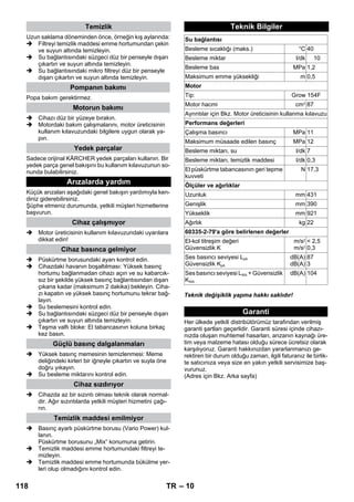 – 10 
Uzun saklama döneminden önce, örneğin kış aylarında: 
 Filtreyi temizlik maddesi emme hortumundan çekin 
ve suyun altında temizleyin. 
 Su bağlantısındaki süzgeci düz bir penseyle dışarı 
çıkartın ve suyun altında temizleyin. 
 Su bağlantısındaki mikro filtreyi düz bir penseyle 
dışarı çıkartın ve suyun altında temizleyin. 
Popa bakım gerektirmez. 
 Cihazı düz bir yüzeye bırakın. 
 Motordaki bakım çalışmalarını, motor üreticisinin 
kullanım kılavuzundaki bilgilere uygun olarak ya-pın. 
Sadece orijinal KÄRCHER yedek parçaları kullanın. Bir 
yedek parça genel bakışını bu kullanım kılavuzunun so-nunda 
bulabilirsiniz. 
Küçük arızaları aşağıdaki genel bakışın yardımıyla ken-diniz 
giderebilirsiniz. 
Şüphe etmeniz durumunda, yetkili müşteri hizmetlerine 
başvurun. 
 Motor üreticisinin kullanım kılavuzundaki uyarılara 
dikkat edin! 
 Püskürtme borusundaki ayarı kontrol edin. 
 Cihazdaki havanın boşaltılması: Yüksek basınç 
hortumu bağlanmadan cihazı açın ve su kabarcık-sız 
bir şekilde yüksek basınç bağlantısından dışarı 
çıkana kadar (maksimum 2 dakika) bekleyin. Ciha-zı 
kapatın ve yüksek basınç hortumunu tekrar bağ-layın. 
 Su beslemesini kontrol edin. 
 Su bağlantısındaki süzgeci düz bir penseyle dışarı 
çıkartın ve suyun altında temizleyin. 
 Taşma valfı bloke: El tabancasının koluna birkaç 
kez basın. 
 Yüksek basınç memesinin temizlenmesi: Meme 
deliğindeki kirleri bir iğneyle çıkartın ve suyla öne 
doğru yıkayın. 
 Su besleme miktarını kontrol edin. 
 Cihazda az bir sızıntı olması teknik olarak normal-dir. 
Ağır sızıntılarda yetkili müşteri hizmetini çağı-rın. 
 Basınç ayarlı püskürtme borusu (Vario Power) kul-lanın. 
Püskürtme borusunu „Mix“ konumuna getirin. 
 Temizlik maddesi emme hortumundaki filtreyi te-mizleyin. 
 Temizlik maddesi emme hortumunda bükülme yer-leri 
olup olmadığını kontrol edin. 
Teknik değişiklik yapma hakkı saklıdır! 
Her ülkede yetkili distribütörümüz tarafından verilmiş 
garanti şartları geçerlidir. Garanti süresi içinde cihazı-nızda 
oluşan muhtemel hasarları, arızanın kaynağı üre-tim 
veya malzeme hatası olduğu sürece ücretsiz olarak 
karşılıyoruz. Garanti hakkınızdan yararlanmanızı ge-rektiren 
bir durum olduğu zaman, ilgili faturanız ile birlik-te 
satıcınıza veya size en yakın yetkili servisimize baş-vurunuz. 
(Adres için Bkz. Arka sayfa) 
Temizlik 
Pompanın bakımı 
Motorun bakımı 
Yedek parçalar 
Arızalarda yardım 
Cihaz çalışmıyor 
Cihaz basınca gelmiyor 
Güçlü basınç dalgalanmaları 
Cihaz sızdırıyor 
Temizlik maddesi emilmiyor 
Teknik Bilgiler 
Su bağlantısı 
Besleme sıcaklığı (maks.) °C 40 
Besleme miktar l/dk 10 
Besleme bas MPa 1,2 
Maksimum emme yüksekliği m 0,5 
Motor 
Tip: Grow 154F 
Motor hacmi cm3 87 
Ayrıntılar için Bkz. Motor üreticisinin kullanma kılavuzu 
Performans değerleri 
Çalışma basıncı MPa 11 
Maksimum müsaade edilen basınç MPa 12 
Besleme miktarı, su l/dk 7 
Besleme miktarı, temizlik maddesi l/dk 0,3 
El püskürtme tabancasının geri tepme 
N 17,3 
kuvveti 
Ölçüler ve ağırlıklar 
Uzunluk mm 431 
Genişlik mm 390 
Yükseklik mm 921 
Ağırlık kg 22 
60335-2-79'a göre belirlenen değerler 
El-kol titreşim değeri 
Güvensizlik K 
m/s2 
m/s2 
 2,5 
0,3 
Ses basıncı seviyesi LpA 
Güvensizlik KpA 
dB(A) 
dB(A) 
87 
3 
Ses basıncı seviyesi LWA + Güvensizlik 
KWA 
dB(A) 104 
Garanti 
118 TR 
 
