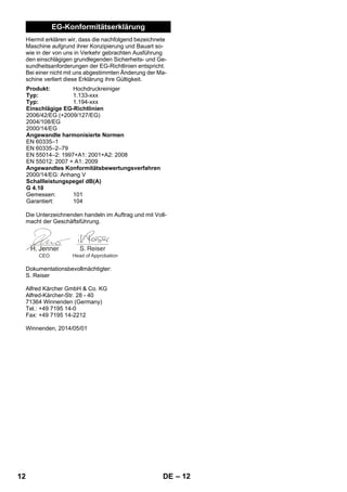 – 12 
EG-Konformitätserklärung 
Hiermit erklären wir, dass die nachfolgend bezeichnete 
Maschine aufgrund ihrer Konzipierung und Bauart so-wie 
in der von uns in Verkehr gebrachten Ausführung 
den einschlägigen grundlegenden Sicherheits- und Ge-sundheitsanforderungen 
der EG-Richtlinien entspricht. 
Bei einer nicht mit uns abgestimmten Änderung der Ma-schine 
verliert diese Erklärung ihre Gültigkeit. 
Produkt: Hochdruckreiniger 
Typ: 1.133-xxx 
Typ: 1.194-xxx 
Einschlägige EG-Richtlinien 
2006/42/EG (+2009/127/EG) 
2004/108/EG 
2000/14/EG 
Angewandte harmonisierte Normen 
EN 60335–1 
EN 60335–2–79 
EN 55014–2: 1997+A1: 2001+A2: 2008 
EN 55012: 2007 + A1: 2009 
Angewandtes Konformitätsbewertungsverfahren 
2000/14/EG: Anhang V 
Schallleistungspegel dB(A) 
G 4.10 
Gemessen: 101 
Garantiert: 104 
Die Unterzeichnenden handeln im Auftrag und mit Voll-macht 
der Geschäftsführung. 
CEO Head of Approbation 
Dokumentationsbevollmächtigter: 
S. Reiser 
Alfred Kärcher GmbH  Co. KG 
Alfred-Kärcher-Str. 28 - 40 
71364 Winnenden (Germany) 
Tel.: +49 7195 14-0 
Fax: +49 7195 14-2212 
Winnenden, 2014/05/01 
12 DE 
 
