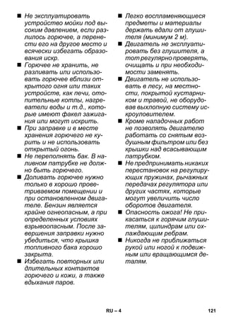 – 4 
 Не эксплуатировать 
устройство мойки под вы- 
соким давлением, если раз- 
лилось горючее, а перене- 
сти его на другое место и 
всячески избегать образо- 
вания искр. 
 Горючее не хранить, не 
разливать или использо- 
вать горючее вблизи от- 
крытого огня или таких 
устройств, как печи, ото- 
пительные котлы, нагре- 
ватели воды и т.д., кото- 
рые имеют факел зажига- 
ния или могут искрить. 
 При заправке и в месте 
хранения горючего не ку- 
рить и не использовать 
открытый огонь. 
 Не переполнять бак. В на- 
ливном патрубке не долж- 
но быть горючего. 
 Доливать горючее нужно 
только в хорошо прове- 
триваемом помещении и 
при остановленном двига- 
теле. Бензин является 
крайне огнеопасным, а при 
определенных условиях 
взрывоопасным. После за- 
вершения заправки нужно 
убедиться, что крышка 
топливного бака хорошо 
закрыта. 
 Избегать повторных или 
длительных контактов 
горючего и кожи, а также 
вдыхания паров. 
 Легко воспламеняющиеся 
предметы и материалы 
держать вдали от глуши- 
теля (минимум 2 м). 
 Двигатель не эксплуати- 
ровать без глушителя, а 
тот регулярно проверять, 
очищать и при необходи- 
мости заменять. 
 Двигатель не использо- 
вать в лесу, на местно- 
сти, покрытой кустарни- 
ком и травой, не оборудо- 
вав выхлопную систему ис- 
кроуловителем. 
 Кроме наладочных работ 
не позволять двигателю 
работать со снятым воз- 
душным фильтром или без 
крышки над всасывающим 
патрубком. 
 Не предпринимать никаких 
перестановок на регулиру- 
ющих пружинах, рычажных 
передачах регулятора или 
других частях, которые 
могут увеличить число 
оборотов двигателя. 
 Опасность ожога! Не при- 
касаться к горячим глуши- 
телям, цилиндрам или ох- 
лаждающим ребрам. 
 Никогда не приближаться 
рукой или ногой к подвиж- 
ным или вращающимся де- 
талям. 
RU 121 
 