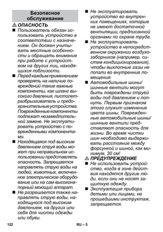 – 5 
ОПАСНОСТЬ 
 Пользователь обязан ис- 
пользовать устройство в 
соответствии с назначе- 
нием. Он должен учиты- 
вать местные особенно- 
сти и обращать внимание 
при работе с устройст- 
вом на других лиц, находя- 
щихся поблизости. 
 Перед каждым применением 
проверять на наличие по- 
вреждений такие важные 
компоненты, как шланг вы- 
сокого давления, пистолет- 
разбрызгиватель и предо- 
хранительные устройства. 
Поврежденные компоненты 
подлежат незамедлитель- 
ной замене. Не эксплуати- 
ровать устройство с по- 
врежденными компонента- 
ми. 
 Находящаяся под высоким 
давлением струя воды мо- 
жет при неправильном ис- 
пользовании представлять 
опасность. Запрещается 
направлять струю воды на 
людей, животных, включен- 
ное электрическое оборудо- 
вание или на сам высокона- 
порный моющий аппарат. 
 Не разрешается также на- 
правлять струю воды, на- 
ходящуюся под высоким 
давлением, на других или 
себя для чистки одежды 
или обуви. 
 Не эксплуатировать 
устройство во внутрен- 
них помещениях, которые 
не имеют достаточной 
вентиляции, предписанной 
органами по охране труда. 
 Не эксплуатировать 
устройство в непосредст- 
венном окружении воздухо- 
заборников (например, си- 
стем кондиционирования), 
чтобы выхлопные газы не 
попали во внутренние по- 
мещения. 
 Автомобильные шины/ 
шинные вентили могут 
быть повреждены струей 
воды под давлением и лоп- 
нуть. Первым признаком 
этого служит изменение 
цвета шины. Поврежден- 
ные автомобильные шины/ 
шинные вентили пред- 
ставляют опасность для 
жизни. Во время чистки 
шин необходимо выдержи- 
вать расстояние между 
форсункой и шиной, как ми- 
нимум, 30 см! 
 ПРЕДУПРЕЖДЕНИЕ 
 Не использовать устрой- 
ство, когда в зоне дейст- 
вия находятся другие лю- 
ди, если они не носят за- 
щитную одежду. 
 Эксплуатация прибора 
детьми или лицами, не 
прошедшими инструктаж, 
запрещается. 
Безопасное 
обслуживание 
122 RU 
 