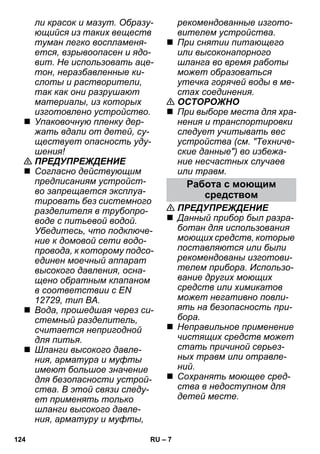 – 7 
ли красок и мазут. Образу- 
ющийся из таких веществ 
туман легко воспламеня- 
ется, взрывоопасен и ядо- 
вит. Не использовать аце- 
тон, неразбавленные ки- 
слоты и растворители, 
так как они разрушают 
материалы, из которых 
изготовлено устройство. 
 Упаковочную пленку дер- 
жать вдали от детей, су- 
ществует опасность уду- 
шения! 
 ПРЕДУПРЕЖДЕНИЕ 
 Согласно действующим 
предписаниям устройст- 
во запрещается эксплуа- 
тировать без системного 
разделителя в трубопро- 
воде с питьевой водой. 
Убедитесь, что подключе- 
ние к домовой сети водо- 
провода, к которому подсо- 
единен моечный аппарат 
высокого давления, осна- 
щено обратным клапаном 
в соответствии с EN 
12729, тип BA. 
 Вода, прошедшая через си- 
стемный разделитель, 
считается непригодной 
для питья. 
 Шланги высокого давле- 
ния, арматура и муфты 
имеют большое значение 
для безопасности устрой- 
ства. В этой связи следу- 
ет применять только 
шланги высокого давле- 
ния, арматуру и муфты, 
рекомендованные изгото- 
вителем устройства. 
 При снятии питающего 
или высоконапорного 
шланга во время работы 
может образоваться 
утечка горячей воды в ме- 
стах соединения. 
 ОСТОРОЖНО 
 При выборе места для хра- 
нения и транспортировки 
следует учитывать вес 
устройства (см. Техниче- 
ские данные) во избежа- 
ние несчастных случаев 
или травм. 
Работа с моющим 
средством 
 ПРЕДУПРЕЖДЕНИЕ 
 Данный прибор был разра- 
ботан для использования 
моющих средств, которые 
поставляются или были 
рекомендованы изготови- 
телем прибора. Использо- 
вание других моющих 
средств или химикатов 
может негативно повли- 
ять на безопасность при- 
бора. 
 Неправильное применение 
чистящих средств может 
стать причиной серьез- 
ных травм или отравле- 
ний. 
 Сохранять моющее сред- 
ства в недоступном для 
детей месте. 
124 RU 
 