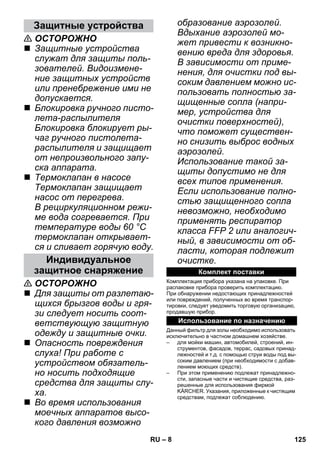 – 8 
 ОСТОРОЖНО 
 Защитные устройства 
служат для защиты поль- 
зователей. Видоизмене- 
ние защитных устройств 
или пренебрежение ими не 
допускается. 
 Блокировка ручного писто- 
лета-распылителя 
Блокировка блокирует ры- 
чаг ручного пистолета- 
распылителя и защищает 
от непроизвольного запу- 
ска аппарата. 
 Термоклапан в насосе 
Термоклапан защищает 
насос от перегрева. 
В рециркуляционном режи- 
ме вода согревается. При 
температуре воды 60 °C 
термоклапан открывает- 
ся и сливает горячую воду. 
 ОСТОРОЖНО 
 Для защиты от разлетаю- 
щихся брызгов воды и гря- 
зи следует носить соот- 
ветствующую защитную 
одежду и защитные очки. 
 Опасность повреждения 
слуха! При работе с 
устройством обязатель- 
но носить подходящие 
средства для защиты слу- 
ха. 
 Во время использования 
моечных аппаратов высо- 
кого давления возможно 
образование аэрозолей. 
Вдыхание аэрозолей мо- 
жет привести к возникно- 
вению вреда для здоровья. 
В зависимости от приме- 
нения, для очистки под вы- 
соким давлением можно ис- 
пользовать полностью за- 
щищенные сопла (напри- 
мер, устройства для 
очистки поверхностей), 
что поможет существен- 
но снизить выброс водных 
аэрозолей. 
Использование такой за- 
щиты допустимо не для 
всех типов применения. 
Если использование полно- 
стью защищенного сопла 
невозможно, необходимо 
применять респиратор 
класса FFP 2 или аналогич- 
ный, в зависимости от об- 
ласти, которая подлежит 
очистке. 
Комплектация прибора указана на упаковке. При 
распаковке прибора проверить комплектацию. 
При обнаружении недостающих принадлежностей 
или повреждений, полученных во время транспор- 
тировки, следует уведомить торговую организацию, 
продавшую прибор. 
Данный фильтр для золы необходимо использовать 
исключительно в частном домашнем хозяйстве. 
– для мойки машин, автомобилей, строений, ин- 
струментов, фасадов, террас, садовых принад- 
лежностей и т.д. с помощью струи воды под вы- 
соким давлением (при необходимости с добав- 
лением моющих средств). 
– При этом применению подлежат принадлежно- 
сти, запасные части и чистящие средства, раз- 
решенные для использования фирмой 
KÄRCHER. Указания, приложенные к чистящим 
средствам, подлежат соблюдению. 
Защитные устройства 
Индивидуальное 
защитное снаряжение Комплект поставки 
Использование по назначению 
RU 125 
 