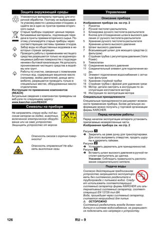 – 9 
Упаковочные материалы пригодны для вто- 
ричной обработки. Поэтому не выбрасывай- 
те упаковку вместе с домашними отходами, а 
сдайте ее в один из пунктов приема вторич- 
ного сырья. 
Старые приборы содержат ценные перера- 
батываемые материалы, подлежащие пере- 
даче в пункты приемки вторичного сырья. По- 
этому утилизируйте старые приборы через 
соответствующие системы приемки отходов. 
Забор воды из общественных водоемов в не- 
которых странах запрещен. 
Проводить работы с применением чистящего 
средства разрешается только на водонепро- 
ницаемых рабочих поверхностях с подсоеди- 
нением к бытовой канализации. Не допускать 
проникновения чистящего средства в водоё- 
мы или грунт. 
Работы по очистке, связанные с появлением 
сточных вод, содержащих машинное масло 
(например, мойка двигателей, днища авто- 
мобиля), разрешается проводить только в 
специальных местах, оборудованных масло- 
отделителем. 
Инструкции по применению компонентов 
(REACH) 
Актуальные сведения о компонентах приведены на 
веб-узле по следующему адресу: 
www.kaercher.com/REACH 
Не направлять струю воды под вы- 
соким напором на людей, животных, 
включенное электрическое оборудо- 
вание или на само устройство. 
Защищать устройство от мороза. 
Изображения прибора см. на стр. 2 
1 Pукоятка 
2 Ручной пистолет-распылитель 
3 Блокировка ручного пистолета-распылителя 
4 Кнопка для отсоединения шланга высокого дав- 
ления от ручного пистолета-распылителя 
5 Хранение ручного пистолета-распылителя 
Хранение шланга высокого давления 
6 Шланг высокого давления 
7 Всасывающий шланг для моющего средства (с 
фильтром) 
8 Струйная трубка с регулятором давления (Vario 
Power) 
9 Темоклапан 
10 Соединение высокого давления 
11 Cоединительный элемент для подключения во- 
ды, 
12 Элемент подключения водоснабжения с сетча- 
тым фильтром 
13 Хранение струйной трубки 
14 Cтруйная трубка с фрезой для удаления грязи 
15 Мотор: детали смотреть в инструкции по эк- 
сплуатации изготовителя мотора 
16 Инструкция по эксплуатации мотора 
Специальные принадлежности расширяют возмож- 
ности применения прибора. Более детальную ин- 
формацию можно получить у торговой организации 
фирмы KARCHER. 
Перед началом эксплуатации аппарата установить 
прилагаемые незакрепленные части. 
Изображения прибора см. на стр. 2 
Рисунок 
 Закрепить на раме ручку для транспортировки. 
Для этого выпрямить отверстия, продеть шуру- 
пы и закрепить гайками. 
Рисунок 
 Установить держатель для принадлежностей. 
Рисунок 
 Вставить шланг высокого давления в ручной пи- 
столет-распылитель до щелчка. 
Указание: Соблюдать правильность располо- 
жения соединительного ниппеля. 
Согласно действующим предписаниям 
устройство запрещается эксплуатиро- 
вать без системного разделителя в 
трубопроводе с питьевой водой. Следу- 
ет использовать соответствующий 
системный сепаратор фирмы KÄRCHER или аль- 
тернативный системный сепаратор, соответ- 
ствующий EN 12729 тип BA. 
Вода, прошедшая через системный сепаратор, 
считается непригодной для питья. 
 ОСТОРОЖНО 
Системный разделитель всегда должен нахо- 
диться в системе водоснабжения, не разрешает- 
ся подключать его напрямую к устройству. 
Защита окружающей среды 
Символы на приборе 
Опасность ожогов о горячие повер- 
хности! 
Опасность отравления! Не вды- 
хать выхлопные газы. 
Управление 
Описание прибора 
Специальные принадлежности 
Перед началом работы 
Подача воды 
126 RU 
 