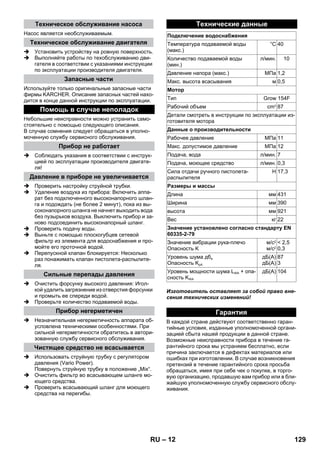 – 12 
Насос является необслуживаемым. 
 Установить устройству на ровную поверхность. 
 Выполняйте работы по техобслуживанию дви- 
гателя в соответствии с указаниями инструкции 
по эксплуатации производителя двигателя. 
Используйте только оригинальные запасные части 
фирмы KARCHER. Описание запасных частей нахо- 
дится в конце данной инструкции по эксплуатации. 
Небольшие неисправности можно устранить само- 
стоятельно с помощью следующего описания. 
В случае сомнения следует обращаться в уполно- 
моченную службу сервисного обслуживания. 
 Соблюдать указания в соответствии с инструк- 
цией по эксплуатации производителя двигате- 
ля! 
 Проверить настройку струйной трубки. 
 Удаление воздуха из прибора: Включить аппа- 
рат без подключенного высоконапорного шлан- 
га и подождать (не более 2 минут), пока из вы- 
соконапорного шланга не начнет выходить вода 
без пузырьков воздуха. Выключить прибор и за- 
ново подсоединить высоконапорный шланг. 
 Проверить подачу воды. 
 Выньте с помощью плоскогубцев сетевой 
фильтр из элемента для водоснабжения и про- 
мойте его проточной водой. 
 Перепускной клапан блокируется: Несколько 
раз понажимать клапан пистолета-распылите- 
ля. 
 Очистить форсунку высокого давления: Игол- 
кой удалить загрязнение из отверстия форсунки 
и промыть ее спереди водой. 
 Проверьте количество подаваемой воды. 
 Незначительная негерметичность аппарата об- 
условлена техническими особенностями. При 
сильной негерметичности обратитесь в автори- 
зованную службу сервисного обслуживания. 
 Использовать струйную трубку с регулятором 
давления (Vario Power). 
Повернуть струйную трубку в положение „Mix“. 
 Очистить фильтр во всасывающем шланге мо- 
ющего средства. 
 Проверить всасывающий шланг для моющего 
средства на перегибы. 
Изготовитель оставляет за собой право вне- 
сения технических изменений! 
В каждой стране действуют соответственно гаран- 
тийные условия, изданные уполномоченной органи- 
зацией сбыта нашей продукции в данной стране. 
Возможные неисправности прибора в течение га- 
рантийного срока мы устраняем бесплатно, если 
причина заключается в дефектах материалов или 
ошибках при изготовлении. В случае возникновения 
претензий в течение гарантийного срока просьба 
обращаться, имея при себе чек о покупке, в торго- 
вую организацию, продавшую вам прибор или в бли- 
жайшую уполномоченную службу сервисного обслу- 
живания. 
Техническое обслуживание насоса 
Техническое обслуживание двигателя 
Запасные части 
Помощь в случае неполадок 
Прибор не работает 
Давление в приборе не увеличивается 
Сильные перепады давления 
Прибор негерметичен 
Чистящее средство не всасывается 
Технические данные 
Подключение водоснабжения 
Температура подаваемой воды 
(макс.) 
°C 40 
Количество подаваемой воды 
(мин.) 
л/мин. 10 
Давление напора (макс.) МПа 1,2 
Макс. высота всасывания м 0,5 
Мотор 
Тип Grow 154F 
Рабочий объем cm3 87 
Детали смотреть в инструкции по эксплуатации из- 
готовителя мотора 
Данные о производительности 
Рабочее давление МПа 11 
Макс. допустимое давление МПа 12 
Подача, вода л/мин. 7 
Подача, моющее средство л/мин. 0,3 
Сила отдачи ручного пистолета- 
Н 17,3 
распылителя 
Размеры и массы 
Длина мм 431 
Ширина мм 390 
высота мм 921 
Вес кг 22 
Значение установлено согласно стандарту EN 
60335-2-79 
Значение вибрации рука-плечо 
Опасность K 
м/с2 
м/с2 
 2,5 
0,3 
Уровень шума дба 
Опасность KpA 
дБ(А) 
дБ(А) 
87 
3 
Уровень мощности шума LWA + опа- 
сность KWA 
дБ(А) 104 
Гарантия 
RU 129 
 