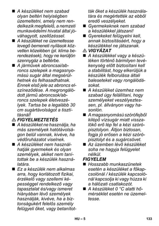 – 5 
 A készüléket nem szabad 
olyan beltéri helyiségben 
üzemeltetni, amely nem ren-delkezik 
megfelelő, a nemzeti 
munkavédelmi hivatal által jó-váhagyott, 
szellőzéssel. 
 A készüléket ne üzemeltesse 
levegő bemeneti nyílások köz-vetlen 
közelében (pl. klíma be-rendezések), 
hogy ne kerüljön 
szennygáz a beltérbe. 
 A járművek abroncsai/ab-roncs 
szelepek a magasnyo-mású 
sugár által megsérül-hetnek 
és felhasadhatnak. 
Ennek első jele az abroncs el-színeződése. 
A megrongáló-dott 
jármű abroncsok/ab-roncs 
szelepek életveszé-lyek. 
Tartsa be a legalább 30 
cm sugártávolságot a tisztí-tásnál! 
 FIGYELMEZTETÉS 
 A készüléket ne használja, ha 
más személyek hatótávolsá-gon 
belül vannak, kivéve, ha 
védőruházatot viselnek. 
 A készüléket nem használ-hatják 
gyermekek és olyan 
személyek, akiket nem taní-tottak 
be a készülék haszná-latára. 
 Ez a készülék nem alkalmas 
arra, hogy korlátozott fizikai, 
érzékelő vagy szellemi ké-pességgel 
rendelkező vagy 
tapasztalat és/vagy ismeret 
hiányában lévő személyek 
használják, kivéve, ha a biz-tonságukért 
felelős személy 
felügyeli őket, vagy betanítot-ták 
őket a készülék használa-tára 
és megértették az ebből 
eredő veszélyeket. 
 Gyermekeknek nem szabad 
a készülékkel játszani! 
 Gyerekeket felügyelni kell, 
annak biztosításáért, hogy a 
készülékkel ne játszanak. 
 VIGYÁZAT 
 A készülékkel vagy a készü-léken 
történő bármilyen tevé-kenység 
előtt biztosítani kell 
a stabilitást, hogy elkerüljük a 
készülék felborulása általi 
baleseteket vagy rongálódá-sokat. 
 A készüléket üzemhez nem 
szabad úgy felállítani, hogy 
személyeket veszélyeztes-sen, 
pl. állványon vagy ha-sonlón. 
 A magasnyomású szórófejből 
kilépő vízsugár miatt vissza-lökő 
erő lép fel a kézi szóró-pisztolyon. 
Álljon biztosan, 
fogja jó erősen a kézi szóró-pisztolyt 
és a sugárcsövet. 
 Az üzemben lévő készüléket 
soha ne hagyja felügyelet 
nélkül. 
FIGYELEM 
 Hosszabb munkaszünetek 
esetén a készüléket a főkap-csolónál 
/ készülék kapcsoló-nál 
kapcsolja ki vagy húzza ki 
a hálózati csatlakozót. 
 A készüléket 0 °C alatti hő-mérséklet 
esetén ne üzemel-tesse. 
HU 133 
 
