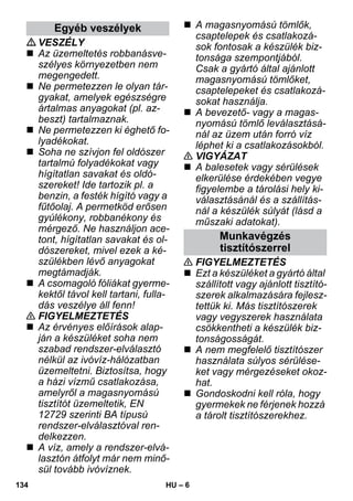 – 6 
VESZÉLY 
 Az üzemeltetés robbanásve-szélyes 
környezetben nem 
megengedett. 
 Ne permetezzen le olyan tár-gyakat, 
amelyek egészségre 
ártalmas anyagokat (pl. az-beszt) 
tartalmaznak. 
 Ne permetezzen ki éghető fo-lyadékokat. 
 Soha ne szívjon fel oldószer 
tartalmú folyadékokat vagy 
hígítatlan savakat és oldó-szereket! 
Ide tartozik pl. a 
benzin, a festék hígító vagy a 
fűtőolaj. A permetköd erősen 
gyúlékony, robbanékony és 
mérgező. Ne használjon ace-tont, 
hígítatlan savakat és ol-dószereket, 
mivel ezek a ké-szülékben 
lévő anyagokat 
megtámadják. 
 A csomagoló fóliákat gyerme-kektől 
távol kell tartani, fulla-dás 
veszélye áll fenn! 
 FIGYELMEZTETÉS 
 Az érvényes előírások alap-ján 
a készüléket soha nem 
szabad rendszer-elválasztó 
nélkül az ivóvíz-hálózatban 
üzemeltetni. Biztosítsa, hogy 
a házi vízmű csatlakozása, 
amelyről a magasnyomású 
tisztítót üzemeltetik, EN 
12729 szerinti BA típusú 
rendszer-elválasztóval ren-delkezzen. 
 A víz, amely a rendszer-elvá-lasztón 
átfolyt már nem minő-sül 
tovább ivóvíznek. 
 A magasnyomású tömlők, 
csaptelepek és csatlakozá-sok 
fontosak a készülék biz-tonsága 
szempontjából. 
Csak a gyártó által ajánlott 
magasnyomású tömlőket, 
csaptelepeket és csatlakozá-sokat 
használja. 
 A bevezető- vagy a magas-nyomású 
tömlő leválasztásá-nál 
az üzem után forró víz 
léphet ki a csatlakozásokból. 
 VIGYÁZAT 
 A balesetek vagy sérülések 
elkerülése érdekében vegye 
figyelembe a tárolási hely ki-választásánál 
és a szállítás-nál 
a készülék súlyát (lásd a 
műszaki adatokat). 
 FIGYELMEZTETÉS 
 Ezt a készüléket a gyártó által 
szállított vagy ajánlott tisztító-szerek 
alkalmazására fejlesz-tettük 
ki. Más tisztítószerek 
vagy vegyszerek használata 
csökkentheti a készülék biz-tonságosságát. 
 A nem megfelelő tisztítószer 
használata súlyos sérülése-ket 
vagy mérgezéseket okoz-hat. 
 Gondoskodni kell róla, hogy 
gyermekek ne férjenek hozzá 
a tárolt tisztítószerekhez. 
Egyéb veszélyek 
Munkavégzés 
tisztítószerrel 
134 HU 
 
