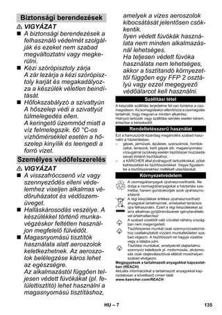 – 7 
 VIGYÁZAT 
 A biztonsági berendezések a 
felhasználó védelmét szolgál-ják 
és ezeket nem szabad 
megváltoztatni vagy megke-rülni. 
 Kézi szórópisztoly zárja 
A zár lezárja a kézi szórópisz-toly 
karját és megakadályoz-za 
a készülék véletlen beindí-tását. 
 Hőfokszabályzó a szivattyún 
A hőszelep védi a szivattyút 
túlmelegedés ellen. 
A keringető üzemmód miatt a 
víz felmelegszik. 60 °C-os 
vízhőmérséklet esetén a hő-szelep 
kinyílik és leengedi a 
forró vizet. 
 VIGYÁZAT 
 A visszafröccsenő víz vagy 
szennyeződés elleni véde-lemhez 
viseljen alkalmas vé-dőruházatot 
és védőszem-üveget. 
 Halláskárosodás veszélye. A 
készülékkel történő munka-végzéskor 
feltétlen használ-jon 
megfelelő fülvédőt. 
 Magasnyomású tisztítók 
használata alatt aeroszolok 
keletkezhetnek. Az aeroszo-lok 
belélegzése káros lehet 
az egészségre. 
Az alkalmazástól függően tel-jesen 
védett fúvókákat (pl. fe-lülettisztító) 
lehet használni a 
magasnyomású tisztításhoz, 
amelyek a vizes aeroszolok 
kibocsátását jelentősen csök-kentik. 
Ilyen védett fúvókák haszná-lata 
nem minden alkalmazás-nál 
lehetséges. 
Ha teljesen védett fúvóka 
használata nem lehetséges, 
akkor a tisztítandó környezet-től 
függően egy FFP 2 osztá-lyú 
vagy ezzel megegyező 
védőálarcot kell használni. 
A készülék szállítási terjedelme fel van tüntetve a cso-magoláson. 
Kicsomagoláskor ellenőrizze a csomagolás 
tartalmát, hogy megvan-e minden alkatrész. 
Hiányzó tartozék vagy szállítási sérülés esetén kérem, 
értesítse a kereskedőt. 
Ezt a hamuszűrőt kizárólag magáncélra szabad hasz-nálni 
a háztartásban. 
– gépek, járművek, épületek, szerszámok, homlok-zatok, 
teraszok, kerti gépek stb. magasnyomású 
vízsugárral (szükség esetén tisztítószer hozzáadá-sával) 
történő tisztításához. 
– a KÄRCHER által jóváhagyott tartozékokkal, pótal-katrészekkel 
és tisztítószerekkel. Vegye figyelem-be 
a tisztítószerekhez mellékelt utasításokat. 
A csomagolóanyagok újrahasznosíthatók. Ne 
dobja a csomagolóanyagokat a háztartási sze-métbe, 
hanem gondoskodjék azok újrahaszno-sításról. 
A régi készülékek értékes újrahasznosítható 
anyagokat tartalmaznak, amelyeket tanácsos 
újra felhasználni. Ezért a régi készülékeket az 
arra alkalmas gyűjtőrendszerek igénybevételé-vel 
ártalmatlanítsa! 
A szabad vizekből való vízvétel néhány ország-ban 
nem megengedett. 
Tisztítószeres munkát csak szennyvízcsatorná-hoz 
csatlakoztatott vízzáró munkafelületen sza-bad 
végezni. A tisztítószert ne hagyja vizekbe 
vagy a talajba jutni. 
Tisztítási munkákat, amelyeknél olajtartalmú 
szennyvíz keletkezik pl. motormosás, alvázmo-sás 
csak olajleválasztóval ellátott mosóhelyen 
szabad elvégezni. 
Megjegyzések a tartalmazott anyagokkal kapcsolat-ban 
(REACH) 
Aktuális információkat a tartalmazott anyagokkal kap-csolatosan 
a következő címen talál: 
www.kaercher.com/REACH 
Biztonsági berendezések 
Személyes védőfelszerelés 
Szállítási tétel 
Rendeltetésszerű használat 
Környezetvédelem 
HU 135 
 