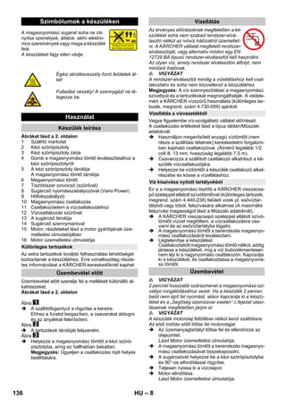 – 8 
A magasnyomású sugarat soha ne irá-nyítsa 
személyek, állatok, aktív elektro-mos 
szerelvények vagy maga a készülék 
felé. 
A készüléket fagy ellen védje. 
Ábrákat lásd a 2. oldalon 
1 Szállító markolat 
2 Kézi szórópisztoly 
3 Kézi szórópisztoly zárja 
4 Gomb a magasnyomású tömlő leválasztásához a 
kézi szórópisztolyról 
5 A kézi szórópisztoly tárolója 
A magasnyomású tömlő tárolója 
6 Magasnyomású tömlő 
7 Tisztítószer szívócső (szűrővel) 
8 Sugárcső nyomásszabályozóval (Vario Power) 
9 Hőfokszabályzó 
10 Magasnyomású csatlakozás 
11 Csatlakozóelem a vízcsatlakozáshoz 
12 Vízcsatlakozás szűrővel 
13 A sugárcső tárolója 
14 Sugárcső szennymaróval 
15 Motor; részleteket lásd a motor gyártójának üze-meltetési 
útmutatójában 
16 Motor üzemeltetési útmutatója 
Az extra tartozékok további felhasználási lehetőséget 
biztosítanak a készülékhez. Erre vonatkozólag részle-tes 
információkat a KÄRCHER-kereskedőknél kaphat. 
Üzembevétel előtt szerelje fel a mellékelt különálló al-katrészeket. 
Ábrákat lásd a 2. oldalon 
Ábra 
 A szállítófogantyút a rögzítse a keretre. 
Ehhez a furatot beigazítani, a csavarokat átdugni 
és az anyákkal felerősíteni. 
Ábra 
 A tartozékok tárolóját felszerelni. 
Ábra 
 Helyezze a magasnyomású tömlőt a kézi szóró-pisztolyba, 
amíg ez hallhatóan bekattan. 
Megjegyzés: Ügyeljen a csatlakozási nipli helyes 
beállítására. 
Az érvényes előírásoknak megfelelően a ké-szüléket 
soha nem szabad rendszer-elvá-lasztó 
nélkül az ivóvíz hálózatról üzemeltet-ni. 
A KÄRCHER vállalat megfelelő rendszer-elválasztóját, 
vagy alternatív módon egy EN 
12729 BA típusú rendszer-elválasztót kell használni. 
Az olyan víz, amely rendszer elválasztón átfolyt, nem 
minősül ihatónak. 
 VIGYÁZAT 
A rendszer-elválasztót mindig a vízellátáshoz kell csat-lakoztatni 
és soha nem közvetlenül a készülékhez. 
Megjegyzés: A víz szennyeződései a magasnyomású 
szivattyút és a tartozékokat megrongálhatják. A védele-mért 
a KÄRCHER vízszűrő használata (különleges tar-tozék, 
megrend. szám 4.730-059) ajánlott. 
Vegye figyelembe víz-szolgáltató vállalat előírásait. 
A csatlakozási értékeket lásd a típus táblán/Műszaki 
adatoknál. 
 Használjon megerősített anyagú víztömlőt (nem 
része a szállítási tételnek) kereskedelmi forgalom-ban 
kapható csatlakozóval. (Átmérő legalább 1/2 
coll ill. 13 mm; hosszúság legalább 7,5 m). 
 Csavarozza a szállított csatlakozó alkatrészt a ké-szülék 
vízcsatlakozójára. 
 Helyezze be víztömlőt a készülék csatlakozó alkat-részébe 
és kösse a vízellátáshoz. 
Ez a a magasnyomású tisztító a KÄRCHER visszacsa-pó 
szeleppel ellátott szívótömlővel (különleges tartozék, 
megrend. szám 4.440-238) felületi vizek pl. esővíztar-tályból 
vagy tóból, felszívására alkalmas (A maximális 
felszívási magasságot lásd a Műszaki adatoknál). 
 A KÄRCHER visszacsapó szeleppel ellátott szívó-tömlőt 
vízzel megtölteni, a vízcsatlakozásra csa-varni 
és az esővíztartályba lógatni. 
 A magasnyomású tömlőt a berendezés magasnyo-mású 
csatlakozásáról leválasztani. 
 Légtelenítse a készüléket. 
Csatlakoztatott magasnyomású tömlő nélkül, addig 
járassa a készüléket, míg a víz buborékmentesen 
nem lép ki a nagynyomású csatlakozón. Kapcsolja 
ki a készüléket, és csatlakoztassa a magasnyomá-sú 
tömlőt. 
 VIGYÁZAT 
2 percnél hosszabb szárazmenet a magasnyomású szi-vattyú 
rongálódásához vezet. Ha a készülék 2 percen 
belül nem épít fel nyomást, akkor kapcsolja ki a készü-léket 
és a „Segítség üzemzavar esetén“ c.fejezet utasí-tásainak 
megfelelően járjon el. 
 VIGYÁZAT 
A készülék motorolaj feltöltése nélkül kerül szállításra. 
Az első indítás előtt töltse fel motorolajjal. 
 Az üzemanyagtartályt töltse fel és ellenőrizze az 
olajszintet. 
Lásd Motor üzemeltetési útmutatója. 
 A magasnyomású tömlőt a berendezés magasnyo-mású 
csatlakozásával összekapcsolni. 
 A sugárcsövet helyezze be a kézi szórópisztolyba 
és 90°-os elfordítással rögzítse. 
 Teljesen nyissa ki a vízcsapot. 
 Motor elindítása. 
Lásd Motor üzemeltetési útmutatója. 
Szimbólumok a készüléken 
Égési sérülésveszély forró felületek ál-tal! 
Fulladási veszély! A szennygázt ne lé-legezze 
be. 
Használat 
Készülék leírása 
Különleges tartozékok 
Üzembevétel előtt 
Vízellátás 
Vízellátás a vízvezetékből 
Víz kiszívása nyitott tartályokból 
Üzembevétel 
136 HU 
 
