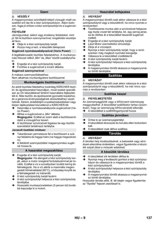 – 9 
 VESZÉLY 
A magasnyomású szórófejből kilépő vízsugár miatt vis-szalökő 
erő lép fel a kézi szórópisztolyon. Álljon bizto-san, 
fogja jó erősen a kézi szórópisztolyt és a sugárcsö-vet. 
FIGYELEM 
Járműgumikat, lakkot vagy érzékeny felületeket, mint 
pl. fát ne tisztítson szennymaróval, rongálódás veszélye 
áll fenn. 
 Oldja ki a kézi szórópisztoly karját. 
 Húzza meg a kart, a készülék bekapcsol. 
A legáltalánosabb tisztítási feladatokhoz. A munkanyo-más 
fokozat nélkül „Min“ és „Max“ között szabályozha-tó. 
 Engedje el a kézi szórópisztoly karját. 
 Fordítsa a sugárcsövet a kívánt állásba. 
A makacs szennyeződésekhez. 
Nem alkalmas munkavégzésre tisztítószerrel. 
Az adott tisztítási feladathoz kizárólag KÄRCHER tisztí-tó- 
és ápolószereket használjon, mivel ezeket speciáli-san 
az Ön készülékével történő használatra fejlesztet-ték 
ki. Más tisztító- és ápolószerek gyorsabb kopáshoz, 
és a garancia érvényességének elvesztéséhez vezet-hetnek. 
Kérem, érdeklődjön a szakkereskedésben vagy 
kérjen tájékoztatást közvetlenül a KÄRCHER-től. 
 Használja a nyomásszabályozós sugárcsövet (Va-rio 
Power). 
 Állítsa a sugárcsövet a „Mix“ állásba. 
Megjegyzés: Ezáltal az üzem alatt a tisztítószerol-datot 
a vízsugárhoz keveri. 
 A tisztítószer szívócsövet lógassa be egy tisztító-szeroldatot 
tartalmazó tartályba. 
 Takarékosan permetezze fel a tisztítószert a szá-raz 
felületre és hagyja hatni (ne hagyja megszárad-ni). 
 A feloldott szennyeződést magasnyomású sugár-ral 
mossa le. 
 Engedje el a kézi szórópisztoly karját. 
Megjegyzés: Ha elengedi a kézi szórópisztoly kar-ját, 
akkor a motor üresjárat fordulatszámmal jár to-vább. 
Ezáltal a víz a szivattyúban tovább kering és 
felmelegszik. Ha a víz elérte a maximális megen-gedett 
hőmérsékletet (60°C), a hőszelep kinyílik és 
a felmelegedett víz kiáramlik. 
 A kézi szórópisztoly karját lezárni. 
 A kézi szórópisztolyt helyezze a kézi szórópisztoly 
tárolójába. 
 Hosszabb munkaszünetekben (5 percen túl) továb-bá 
kapcsolja ki a motort. 
 VIGYÁZAT 
A magasnyomású tömlőt csak akkor válassza le a kézi 
szórópisztolyról vagy a készülékről, ha nincs nyomás a 
rendszerben. 
 Tisztítószeres munka után a szívócsövet helyezze 
egy tiszta vízzel teli tartályba, kb. egy percig járas-sa 
és öblítse át a készüléket leszerelt sugárcső 
mellett. 
 Engedje el a kézi szórópisztoly karját. 
 Lásd Motor üzemeltetési útmutatója. 
 Zárja el a vízcsapot. 
 Nyomja a kézi szórópisztoly karját, hogy a rend-szerben 
még meglevő nyomást kiengedje. 
 Válassza le a készüléket vízellátásról. 
 A kézi szórópisztoly karját lezárni. 
 A kézi szórópisztolyt helyezze a kézi szórópisztoly 
tárolójába. 
 A magasnyomású tömlőt akassza a magasnyomá-sú 
tömlő tárolójába. 
 VIGYÁZAT 
A magasnyomású tömlőt csak akkor válassza le a kézi 
szórópisztolyról vagy a készülékről, ha már nincs nyo-más 
a rendszerben. 
 FIGYELMEZTETÉS 
Az üzemanyaggőzök vagy a kifröccsent üzemanyag 
meggyulladhat. A készüléket szállításkor tartsa vízszin-tesen, 
hogy az üzemanyag kifröccsenését elkerülje. 
 A készüléket a szállítófogantyúnál húzza. 
 Ürítse ki az üzemanyagtartályt. 
 A készüléket elcsúszás és borulás ellen biztosítani 
kell. 
 A készüléket csak állítva szállítsa. 
 VIGYÁZAT 
A tárolási hely kiválasztásánál, a balesetek vagy sérü-lések 
elkerülése érdekében, vegye figyelembe a készü-lék 
súlyát (lásd a műszaki adatokat). 
 A készüléket sík területen állítsa le. 
 Nyomja meg a leválasztó gombot a kézi szórópisz-tolyon 
és válassza le a magasnyomású tömlőt a 
kézi szórópisztolyról. 
 A kézi szórópisztolyt helyezze a kézi szórópisztoly 
tárolójába. 
 A magasnyomású tömlőt akassza a magasnyomá-sú 
tömlő tárolójába. 
Hosszabb tárolás előtt, ill. tél idején vegye figyelembe 
az Ápolás fejezet utasításait is. 
Üzem 
Sugárcső nyomásszabályozóval (Vario Power) 
Sugárcső szennymaróval 
Munkavégzés tisztítószerrel 
Javasolt tisztítási módszer 
A használat megszakítása 
Használat befejezése 
Szállítás 
Szállítás kézzel 
Szállítás járműben 
Tárolás 
A készülék tárolása 
HU 137 
 