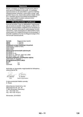 – 11 
Garancia 
Minden országban az illetékes forgalmazónk által ki-adott 
garancia feltételek érvényesek. Az esetleges 
üzemzavarokat az Ön készülékén a garancia lejártáig 
költségmentesen elhárítjuk, amennyiben anyag- vagy 
gyártási hiba az oka. Garanciális esetben kérjük, fordul-jon 
a vásárlást igazoló bizonylattal kereskedőjéhez 
vagy a legközelebbi hivatalos szakszervizhez. 
(A címet lásd a hátoldalon) 
EK konformitási nyilatkozat 
Ezennel tanúsítjuk, hogy az alábbiakban megnevezett 
gép tervezése és építési módja alapján az általunk for-galomba 
hozott kivitelben megfelel az EK irányelvek vo-natkozó, 
alapvető biztonsági és egészségügyi követel-ményeinek. 
A gép jóváhagyásunk nélkül történő módo-sítása 
esetén ez a nyilatkozat elveszti érvényességet. A 
készülék megfelel az EU-ban és Magyarországon (HU) 
harmonizált szabványoknak. 
Termék: Nagynyomású tisztító 
Típus: 1.133-xxx 
Típus: 1.194-xxx 
Vonatkozó európai közösségi irányelvek: 
2006/42/EK (+2009/127/EK) 
2004/108/EK 
2000/14/EK 
Alkalmazott harmonizált szabványok: 
EN 60335–1 
EN 60335–2–79 
EN 55014–2: 1997+A1: 2001+A2: 2008 
EN 55012: 2007 + A1: 2009 
Követett megfelelés megállapítási eljárás: 
2000/14/EK: V. függelék 
Hangteljesítményszint dB(A) 
G 4.10 
Mért: 101 
Garantált: 104 
Alulírottak az ügyvezetés megbízásából és felhatalma-zásával 
lépnek fel. 
CEO Head of Approbation 
A dokumentációért felelős személy: 
S. Reiser 
Alfred Kärcher GmbH  Co. KG 
Alfred-Kärcher-Str. 28 - 40 
71364 Winnenden (Germany) 
Tel.: +49 7195 14-0 
Fax: +49 7195 14-2212 
Winnenden, 2014/05/01 
HU 139 
 