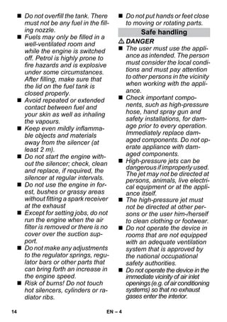 – 4 
 Do not overfill the tank. There 
must not be any fuel in the fill-ing 
nozzle. 
 Fuels may only be filled in a 
well-ventilated room and 
while the engine is switched 
off. Petrol is highly prone to 
fire hazards and is explosive 
under some circumstances. 
After filling, make sure that 
the lid on the fuel tank is 
closed properly. 
 Avoid repeated or extended 
contact between fuel and 
your skin as well as inhaling 
the vapours. 
 Keep even mildly inflamma-ble 
objects and materials 
away from the silencer (at 
least 2 m). 
 Do not start the engine with-out 
the silencer; check, clean 
and replace, if required, the 
silencer at regular intervals. 
 Do not use the engine in for-est, 
bushes or grassy areas 
without fitting a spark receiver 
at the exhaust 
 Except for setting jobs, do not 
run the engine when the air 
filter is removed or there is no 
cover over the suction sup-port. 
 Do not make any adjustments 
to the regulator springs, regu-lator 
bars or other parts that 
can bring forth an increase in 
the engine speed. 
 Risk of burns! Do not touch 
hot silencers, cylinders or ra-diator 
ribs. 
 Do not put hands or feet close 
to moving or rotating parts. 
Safe handling 
DANGER 
 The user must use the appli-ance 
as intended. The person 
must consider the local condi-tions 
and must pay attention 
to other persons in the vicinity 
when working with the appli-ance. 
 Check important compo-nents, 
such as high-pressure 
hose, hand spray gun and 
safety installations, for dam-age 
prior to every operation. 
Immediately replace dam-aged 
components. Do not op-erate 
appliance with dam-aged 
components. 
 High-pressure jets can be 
dangerous if improperly used. 
The jet may not be directed at 
persons, animals, live electri-cal 
equipment or at the appli-ance 
itself. 
 The high-pressure jet must 
not be directed at other per-sons 
or the user him-/herself 
to clean clothing or footwear. 
 Do not operate the device in 
rooms that are not equipped 
with an adequate ventilation 
system that is approved by 
the national occupational 
safety authorities. 
 Do not operate the device in the 
immediate vicinity of air inlet 
openings (e.g. of air conditioning 
systems) so that no exhaust 
gases enter the interior. 
14 EN 
 