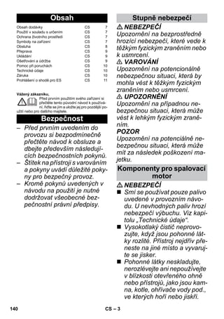 – 3 
Vážený zákazníku, 
Před prvním použitím svého zařízení si 
přečtěte tento původní návod k používá-ní, 
řiďte se jím a uložte jej pro pozdější po-užití 
nebo pro dalšího majitele. 
– Před prvním uvedením do 
provozu si bezpodmínečně 
přečtěte návod k obsluze a 
dbejte především následují-cích 
bezpečnostních pokynů. 
– Štítek na přístroji s varováním 
a pokyny uvádí důležité poky-ny 
pro bezpečný provoz. 
– Kromě pokynů uvedených v 
návodu na použití je nutné 
dodržovat všeobecné bez-pečnostní 
právní předpisy. 
NEBEZPEČÍ 
Upozornění na bezprostředně 
hrozící nebezpečí, které vede k 
těžkým fyzickým zraněním nebo 
k usmrcení. 
 VAROVÁNÍ 
Upozornění na potencionálně 
nebezpečnou situaci, která by 
mohla vést k těžkým fyzickým 
zraněním nebo usmrcení. 
 UPOZORNĚNÍ 
Upozornění na případnou ne-bezpečnou 
situaci, která může 
vést k lehkým fyzickým zraně-ním. 
POZOR 
Upozornění na potenciálně ne-bezpečnou 
situaci, která může 
mít za následek poškození ma-jetku. 
NEBEZPEČÍ 
 Smí se používat pouze palivo 
uvedené v provozním návo-du. 
U nevhodných paliv hrozí 
nebezpečí výbuchu. Viz kapi-tolu 
„Technické údaje“. 
 Vysokotlaký čistič neprovo-zujte, 
když jsou pohonné lát-ky 
rozlité. Přístroj nejdřív pře-neste 
na jiné místo a vyvaruj-te 
se jisker. 
 Pohonné látky neskladujte, 
nerozlévejte ani nepoužívejte 
v blízkosti otevřeného ohně 
nebo přístrojů, jako jsou kam-na, 
kotle, ohřívače vody pod., 
ve kterých hoří nebo jiskří. 
Obsah 
Obsah dodávky CS 7 
Použití v souladu s určením CS 7 
Ochrana životního prostředí CS 7 
Symboly na zařízení CS 7 
Obsluha CS 8 
Přeprava CS 9 
Ukládání CS 9 
Ošetřování a údržba CS 9 
Pomoc při poruchách CS 10 
Technické údaje CS 10 
Záruka CS 10 
Prohlášení o shodě pro ES CS 11 
Bezpečnost 
Stupně nebezpečí 
Komponenty pro spalovací 
motor 
140 CS 
 
