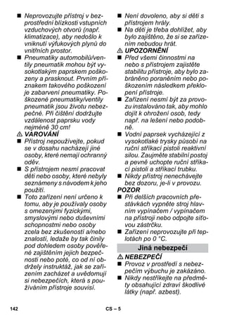 – 5 
 Neprovozujte přístroj v bez-prostřední 
blízkosti vstupních 
vzduchových otvorů (např. 
klimatizace), aby nedošlo k 
vniknutí výfukových plynů do 
vnitřních prostor. 
 Pneumatiky automobilů/ven-tily 
pneumatik mohou být vy-sokotlakým 
paprskem poško-zeny 
a prasknout. Prvním pří-znakem 
takového poškození 
je zabarvení pneumatiky. Po-škozené 
pneumatiky/ventily 
pneumatik jsou životu nebez-pečné. 
Při čištění dodržujte 
vzdálenost paprsku vody 
nejméně 30 cm! 
 VAROVÁNÍ 
 Přístroj nepoužívejte, pokud 
se v dosahu nacházejí jiné 
osoby, které nemají ochranný 
oděv. 
 S přístrojem nesmí pracovat 
děti nebo osoby, které nebyly 
seznámeny s návodem k jeho 
použití. 
 Toto zařízení není určeno k 
tomu, aby je používaly osoby 
s omezenými fyzickými, 
smyslovými nebo duševními 
schopnostmi nebo osoby 
zcela bez zkušeností a/nebo 
znalostí, ledaže by tak činily 
pod dohledem osoby pověře-né 
zajištěním jejich bezpeč-nosti 
nebo poté, co od ní ob-držely 
instruktáž, jak se zaří-zením 
zacházet a uvědomují 
si nebezpečích, která s pou-žíváním 
přístroje souvisí. 
 Není dovoleno, aby si děti s 
přístrojem hrály. 
 Na děti je třeba dohlížet, aby 
bylo zajištěno, že si se zaříze-ním 
nebudou hrát. 
 UPOZORNĚNÍ 
 Před všemi činnostmi na 
nebo s přístrojem zajistěte 
stabilitu přístroje, aby bylo za-bráněno 
poraněním nebo po-škozením 
následkem překlo-pení 
přístroje. 
 Zařízení nesmí být za provo-zu 
instalováno tak, aby mohlo 
dojít k ohrožení osob, tedy 
např. na lešení nebo podob-ně. 
 Vodní paprsek vycházející z 
vysokotlaké trysky působí na 
ruční stříkací pistoli reaktivní 
silou. Zaujměte stabilní postoj 
a pevně uchopte ruční stříka-cí 
pistoli a stříkací trubku. 
 Nikdy přístroj nenechávejte 
bez dozoru, je-li v provozu. 
POZOR 
 Při delších pracovních pře-stávkách 
vypněte stroj hlav-ním 
vypínačem / vypínačem 
na přístroji nebo odpojte síťo-vou 
zástrčku. 
 Zařízení neprovozujte při tep-lotách 
po 0 °C. 
Jiná nebezpečí 
NEBEZPEČÍ 
 Provoz v prostředí s nebez-pečím 
výbuchu je zakázáno. 
 Nikdy nestříkejte na předmě-ty 
obsahující zdraví škodlivé 
látky (např. azbest). 
142 CS 
 