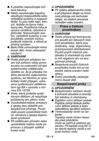 – 6 
 K postřiku nepoužívejte hoř-lavé 
tekutiny. 
 Nikdy nenasávejte kapaliny 
obsahující rozpouštědla nebo 
neředěné kyseliny a rozpouš-tědla! 
To jsou také např. ben-zín, 
ředidla na barvy nebo 
topný olej. Postřiková mlha je 
vysoce vznětlivá, výbušná a 
jedovatá. Nepoužívejte ace-ton, 
neředěné kyseliny a roz-pouštědla, 
protože mohou 
poškodit materiál, z něhož je 
přístroj vyroben. 
 Balicí fólie uchovávejte mimo 
dosah dětí, hrozí nebezpečí 
udušení! 
 VAROVÁNÍ 
 Podle platných předpisů ne-smí 
být zařízení nikdy provo-zováno 
na vodovodní síti bez 
systémového oddělovače. 
Ujistěte se, že je přípojka Va-šeho 
domácího vodovodního 
systému, ke kterému je vyso-kotlaký 
čistič připojen, vyba-vena 
systémovým oddělova-čem 
typ BA v souladu s nor-mou 
EN 12729. 
 Voda, která protekla systé-movým 
děličem, již nesplňuje 
požadavky pro pitnou vodu. 
 Vysokotlaké hadice, armatury 
a spojky jsou důležité pro 
bezpečnost přístroje. Použí-vejte 
pouze vysokotlaké hadi-ce, 
armatury a spojky doporu-čené 
výrobcem. 
 Při oddělování přívodní nebo 
vysokotlaké hadice může po 
provozu z přípojek vytékat 
horká voda. 
 UPOZORNĚNÍ 
 Při výběru skladovacího místa 
a při přepravě dbejte na hmot-nost 
přístroje (viz technické 
údaje), za účelem prevence 
nehodám nebo zranění. 
Práce s čisticím 
prostředkem 
 VAROVÁNÍ 
 Tento přístroj byl koncipován 
pro použití jen takových čisti-cích 
prostředků, které jsou 
dodávány, resp. doporučeny 
autorizovaným distributorem. 
Použití jiných čisticích pro-středků 
či chemikálií by moh-lo 
mít negativní vliv na bez-pečnost 
přístroje. 
 Nesprávné použití čisticích 
prostředků může mít za ná-sledek 
vážná zranění nebo 
otravy. 
 Čisticí prostředky skladujte 
mimo dosah dětí. 
Bezpečnostní prvky 
 UPOZORNĚNÍ 
 Bezpečnostní zařízení slouží 
k ochraně uživatele a nesmějí 
být měněny či obcházeny. 
 Zajištění ruční stříkací pistole 
Pojistné ústrojí blokuje páčku 
ruční stříkací pistole a brání 
nahodilému spuštění zařízení. 
 Termostatický ventil na čer-padle 
Tepelný ventil chrání čerpa-dlo 
před přehřátím. 
Voda se zahřívá oběhem po 
okruhu. Při teplotě vody 60 °C 
se otevře tepelný ventil a od-pustí 
horkou vodu. 
CS 143 
 