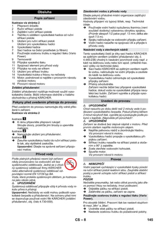 – 8 
Ilustrace viz stránka 2 
1 Přepravní držadlo 
2 Ruční stříkací pistole 
3 Zajištění ruční stříkací pistole 
4 Tlačítko k oddělení vysokotlaké hadice od ruční 
stříkací pistole 
5 Uložení pro ruční stříkací pistoli 
Uložení pro vysokotlakou hadici 
6 Vysokotlaká hadice 
7 Sací hadice na čisticí prostředek (s filtrem) 
8 Používejte ocelovou trubku s regulací tlaku (Vario 
Power) 
9 Termoventil 
10 Přípojka vysokého tlaku 
11 Spojovací element pro přívod vody 
12 Přípojka na vodu se sítkem 
13 Uložení pro stříkací trubku 
14 Vysokotlaká trubka s frézou na nečistoty 
15 Motor; podrobnosti si najděte v provozním návodu 
výrobce motoru 
16 Provozní návod motoru 
Zvláštní příslušenství rozšiřuje možnosti využití vyso-kotlakého 
čističe. Bližší informace obdržíte u Vašeho 
obchodníka s přístroji KÄRCHER. 
Před uvedením do provozu namontujte díly volně přilo-žené 
k zařízení. 
Ilustrace viz stránka 2 
ilustrace 
 K rámu připevněte přepravní rukojeť. 
Slícujte otvory, prostrčte jimi šrouby a upevněte 
maticemi. 
ilustrace 
 Namontujte uložení pro příslušenství. 
ilustrace 
 Zasuňte vysokotlakou hadici do ruční stříkací pisto-le 
tak, aby slyšitelně zaskočila. 
Upozornění: Dbejte na správné seřízení připojo-vací 
matice. 
Podle platných předpisů nesmí být zařízení 
nikdy provozováno na vodovodní síti bez 
systémového oddělovače. Jedná se o vhod-ný 
systémový oddělovač firmy KÄRCHER 
nebo alternativně systémový oddělovač od-povídající 
normě EN 12729 typ BA. 
Voda, která protekla systémovým děličem, je hodnoce-na 
jako nikoliv pitná. 
 UPOZORNĚNÍ 
Systémový oddělovač připojujte vždy k přívodu vody ni-koliv 
přímo k přístroji. 
Upozornění: Nečistoty ve vodě mohou poškodit vyso-kotlaké 
čerpadlo a příslušenství. Na ochranu před nimi 
se doporučuje používat vodní filtr KÄRCHER (zvláštní 
příslušenství, obj. číslo 4.730-059). 
Dbejte pokynů příslušné místní organizace zajišťující 
zásobování vodou. 
Hodnoty připojení viz typový štítek, resp. Technické 
údaje. 
 Používejte vodní hadici vyztuženou tkaninou (není 
součástí dodávky) vybavenou obvyklou spojkou. 
(Průměr alespoň 1/2 palce popř. 13 mm; délka ale-spoň 
7,5 m). 
 Spojku našroubujte na vodovodní přípojku zařízení. 
 Vodní hadici nasaďte na spojovací díl a připojte k 
přívodu vody. 
Tento vysokotlaký čistič je díky sací hadici KÄRCHER 
se zpětným ventilem (zvláštní příslušenství obj. č. 
4.440-238) vhodný k nasávání povrchové vody např. z 
kádí na dešťovou vodu nebo tůní apod. (ohledně max. 
sací výšky viz technická data). 
 Sací hadici KÄRCHER se zpětným ventilem naplň-te 
vodou, našroubujte na vodní přípojku a zavěste 
do kádě na dešťovou vodu. 
 Vysokotlakou hadici odmontujte od vysokotlaké 
přípojky zařízení. 
 Přístroj odvzdušněte. 
Zařízení nechte běžet bez připojené vysokotlaké 
hadice, dokud voda na vysokotlaké přípojce nevy-téká 
bez bublin. Zařízení vypněte a připojte vyso-kotlakou 
hadici. 
 UPOZORNĚNÍ 
Chod nasucho po dobu delší než 2 minuty vede k po-škození 
vysokotlakého čerpadla. Pokud přístroj během 
2 minut nevytvoří tlak, vypněte jej a postupujte podle po-kynů 
v kapitole „Nápověda při poruchách“. 
 UPOZORNĚNÍ 
Zařízení se dodává bez olejové náplně v motoru. Před 
prvním startem naplňte motorovým olejem. 
 Naplňte palivovou nádrž a zkontrolujte hladinu. 
Viz provozní návod k motoru. 
 Vysokotlakou hadici propojte s vysokotlakou pří-pojkou 
zařízení. 
 Stříkací trubku nasaďte na stříkací pistoli a otoče-ním 
o 90° ji zajistěte. 
 Zcela otevřete vodovodní kohoutek. 
 Spusťte motor. 
Viz provozní návod k motoru. 
 NEBEZPEČÍ 
Vodní paprsek vycházející z vysokotlaké trysky působí 
na ruční stříkací pistoli reaktivní silou. Zaujměte stabilní 
postoj a pevně uchopte ruční stříkací pistoli a stříkací 
trubku. 
POZOR 
Nečistěte pneumatiky, lak nebo citlivé povrchy jako dře-vo 
pomocí frézy na nečistoty, hrozí poškození. 
 Odjistěte páčku na stříkací pistoli. 
 Zatáhněte za páčku, zařízení se zapne. 
Pro obvyklé čištění. Pracovní tlak lze nastavit stupňovi-tě 
mezi „Min“ a „Max“. 
 Uvolněte stisk páčky na stříkací pistoli. 
 Nastavte ocelovou trubku do požadované polohy. 
Obsluha 
Popis zařízení 
Zvláštní příslušenství 
Pokyny před uvedením přístroje do provozu 
Přívod vody 
Zásobování vodou z přívodu vody 
Nasávání vody z otevřených nádrží 
Uvedení do provozu 
Provoz 
Používejte ocelovou trubku s regulací tlaku (Vario 
Power). 
CS 145 
 