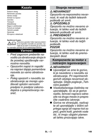 – 3 
Spoštovani kupec. 
Pred prvo uporabo Vaše naprave preberi-te 
to originalno navodilo za uporabo, rav-najte 
se po njem in shranite ga za morebi-tno 
kasnejšo uporabo ali za naslednjega lastnika. 
– Pred zagonom preberite na-vodilo 
za obratovanje stroja in 
še posebej upoštevajte var-nostna 
navodila. 
– Opozorilni napisi in napotki 
na napravi dajajo pomembne 
nasvete za varno obratova-nje. 
– Poleg opozoril v navodilu za 
obratovanje se morajo upo-števati 
splošni varnostni 
predpisi in predpisi zakono-dajalca 
o preprečevanju ne-sreč. 
NEVARNOST 
Opozorilo na neposredno nevar-nost, 
ki vodi do težkih telesnih 
poškodb ali smrti. 
 OPOZORILO 
Opozorilo na možno nevarno si-tuacijo, 
ki lahko vodi do težkih 
telesnih poškodb ali smrti. 
 PREVIDNOST 
Opozorilo na možno nevarno si-tuacijo, 
ki lahko vodi do lažjih 
poškodb. 
POZOR 
Opozorilo na možno nevarno si-tuacijo, 
ki lahko vodi do premo-ženjskih 
škod. 
NEVARNOST 
 Uporabljati se sme le gorivo, 
ki je navedeno v navodilu za 
obratovanje. Pri neprimernih 
gorivih obstaja nevarnost ek-splozije. 
Glejte poglavje „Teh-nični 
podatki“. 
 Visokotlačenega čistilnika ne 
uporabljajte, če se je gorivo 
razlilo, temveč napravo odne-site 
na drugo mesto in prepre-čite 
vsakršno iskrenje. 
 Goriva ne shranjujte, razlivaj-te 
ali uporabljajte v bližini od-prtega 
ognja ali naprav kot so 
peči, grelni kotli, grelniki vode 
itd., ki imajo vžigalni plamen 
ali lahko proizvajajo iskre. 
Kazalo 
Dobavni obseg SL 7 
Namenska uporaba SL 7 
Varstvo okolja SL 7 
Simboli na napravi SL 7 
Uporaba SL 8 
Transport SL 9 
Skladiščenje SL 9 
Nega in vzdrževanje SL 9 
Pomoč pri motnjah SL 10 
Tehnični podatki SL 10 
Garancija SL 10 
ES-izjava o skladnosti SL 11 
Varnost 
Stopnje nevarnosti 
Komponente za motor z 
notranjim izgorevanjem 
SL 149 
 