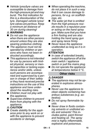 – 5 
 Vehicle tyres/tyre valves are 
susceptible to damage from 
the high-pressure jet and may 
burst. The first indication for 
this is a discolouration of the 
tyre. Damaged vehicle tyres/ 
tyre valves are perilous. Keep 
a minimum jet distance of 
30 cm during cleaning! 
 WARNING 
 Do not use the appliance 
when there are other persons 
around unless they are also 
wearing protective clothing. 
 The appliance must not be 
operated by children or per-sons 
who have not been in-structed 
accordingly. 
 This appliance is not intended 
for use by persons with limit-ed 
physical, sensory or men-tal 
capacities or lacking expe-rience 
and/or skills, unless 
such persons are accompa-nied 
and supervised by a per-son 
in charge of their safety 
or they have received precise 
instructions on the use of this 
appliance and have under-stood 
the resulting risks. 
 Children must not play with 
this appliance. 
 Supervise children to prevent 
them from playing with the 
appliance. 
 CAUTION 
 Create stability for the appli-ance 
prior to any work on or 
with the appliance to prevent 
accidents or damage. 
 When operating the machine, 
do not place it in such a way 
that it can cause damage to 
persons, for e.g. on scaffold-ings, 
etc. 
 The water jet that is emitted 
from the high-pressure noz-zle 
results in a repulsion pow-er 
acting on the hand spray 
gun. Make sure that you have 
a firm footing and are also 
holding the hand spray gun 
and spray lance firmly. 
 Never leave the appliance 
unattended as long as it is in 
operation. 
ATTENTION 
 In case of extended breaks, 
switch the appliance off at the 
main switch / appliance 
switch or pull the mains plug. 
 Do not operate the appliance 
at temperatures below 0 °C. 
Other risks 
DANGER 
 The appliance may not be op-erated 
in explosive atmos-pheres. 
 Never use the appliance to 
clean objects containing haz-ardous 
substances (e.g. as-bestos). 
 Do not spray flammable liq-uids. 
 Never draw in fluids contain-ing 
solvents or undiluted ac-ids 
and solvents! This in-cludes 
petrol, paint thinner 
and heating oil. The spray 
mist is highly inflammable, 
explosive and poisonous. 
EN 15 
 