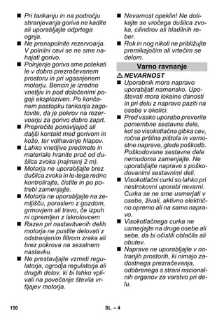– 4 
 Pri tankanju in na področju 
shranjevanja goriva ne kadite 
ali uporabljajte odprtega 
ognja. 
 Ne prenapolnite rezervoarja. 
V polnilni cevi se ne sme na-hajati 
gorivo. 
 Polnjenje goriva sme potekati 
le v dobro prezračevanem 
prostoru in pri ugasnjenem 
motorju. Bencin je izredno 
vnetljiv in pod določenimi po-goji 
eksploziven. Po konča-nem 
postopku tankanja zago-tovite, 
da je pokrov na rezer-voarju 
za gorivo dobro zaprt. 
 Preprečite ponavljajoč ali 
daljši kontakt med gorivom in 
kožo, ter vdihavanje hlapov. 
 Lahko vnetljive predmete in 
materiale hranite proč od du-šilca 
zvoka (najmanj 2 m). 
 Motorja ne uporabljajte brez 
dušilca zvoka in le-tega redno 
kontrolirajte, čistite in po po-trebi 
zamenjajte. 
 Motorja ne uporabljajte na ze-mljišču, 
poraslem z gozdom, 
grmovjem ali travo, če izpuh 
ni opremljen z iskrolovcem 
 Razen pri nastavitvenih delih 
motorja ne pustite delovati z 
odstranjenim filtrom zraka ali 
brez pokrova na sesalnem 
nastavku. 
 Ne prestavljajte vzmeti regu-latorja, 
ogrodja regulatorja ali 
drugih delov, ki bi lahko vpli-vali 
na povečanje števila vr-tljajev 
motorja. 
 Nevarnost opeklin! Ne doti-kajte 
se vročega dušilca zvo-ka, 
cilindrov ali hladilnih re-ber. 
 Rok in nog nikoli ne približujte 
premikajočim ali vrtečim se 
delom. 
Varno ravnanje 
NEVARNOST 
 Uporabnik mora napravo 
uporabljati namensko. Upo-števati 
mora lokalne danosti 
in pri delu z napravo paziti na 
osebe v okolici. 
 Pred vsako uporabo preverite 
pomembne sestavne dele, 
kot so visokotlačna gibka cev, 
ročna pršilna pištola in varno-stne 
naprave, glede poškodb. 
Poškodovane sestavne dele 
nemudoma zamenjajte. Ne 
uporabljajte naprave s poško-dovanimi 
sestavnimi deli. 
 Visokotlačni curki so lahko pri 
nestrokovni uporabi nevarni. 
Curka se ne sme usmerjati v 
osebe, živali, aktivno električ-no 
opremo ali na samo napra-vo. 
 Visokotlačnega curka ne 
usmerjajte na druge osebe ali 
sebe, da bi očistili oblačila ali 
obutev. 
 Naprave ne uporabljajte v no-tranjih 
prostorih, ki nimajo za-dostnega 
prezračevanja, 
odobrenega s strani nacional-nih 
organov za varstvo pri de-lu. 
150 SL 
 