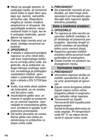 – 6 
 Nikoli ne sesajte tekočin, ki 
vsebujejo topila, ali nerazred-čenih 
kislin in topil! Sem spa-dajo 
npr. bencin, razredčila 
ali kurilno olje. Razpršena 
meglica je visoko vnetljiva, 
eksplozivna in strupena. Ne 
uporabljajte acetona, neraz-redčenih 
kislin in topil, ker le-ti 
uničujejo materiale, upora-bljene 
na napravi. 
 Pakirne folije hranite proč od 
otrok, obstaja nevarnost za-dušitve! 
 OPOZORILO 
 V skladu z veljavnimi predpisi 
naprava ne sme nikoli delo-vati 
brez sistemskega ločilni-ka 
na omrežju pitne vode. Za-gotovite, 
da je priključek va-šega 
hišnega vodnega siste-ma, 
na katerega je priklopljen 
visokotlačni čistilnik, opre-mljen 
s sistemskim ločevalni-kom 
v skladu z EN 12729 tipa 
BA. 
 Vodo, ki je tekla skozi sistem-ski 
ločevalnik, se ne smatra 
več kot pitno vodo. 
 Visokotlačne gibke cevi, ar-mature 
in spojke so pomemb-ne 
za varnost naprave. Upo-rabljajte 
le visokotlačne gibke 
cevi, armature in spojke, ki jih 
priporoča proizvajalec. 
 Ob ločitvi dovodne ali visoko-tlačne 
gibke cevi lahko po 
obratovanju iz priključkov iz-stopa 
vroča voda. 
 PREVIDNOST 
 Da preprečite nesreče ali po-škodbe, 
pri izbiri kraja shra-njevanja 
in pri transportu upo-števajte 
težo naprave (glejte 
tehnične podatke). 
Delo s čistilnimi sredstvi 
 OPOZORILO 
 Ta naprava je bila razvita za 
uporabo čistilnih sredstev, ki 
jih dostavlja ali priporoča pro-izvajalec. 
Uporaba drugih či-stilnih 
sredstev ali kemikalij 
lahko ovira varnost stroja. 
 Napačna uporaba čistilnih 
sredstev lahko povzroči hude 
poškodbe ali zastrupitve. 
 Čistila hranite na otrokom ne-dosegljivem 
mestu. 
Varnostne naprave 
 PREVIDNOST 
 Varnostne naprave služijo za 
zaščito uporabnika in se jih 
ne sme spreminjati ali ignori-rati. 
 Zapah ročne brizgalne pištole 
Zapah zapira ročico ročne 
brizgalne pištole in prepreču-jejo 
nehoten vklop naprave. 
 Termoventil na črpalki 
Termoventil ščiti črpalko pred 
pregrevanjem. 
Zaradi krožnega delovanja se 
voda segreje. Pri temperaturi 
vode 60 °C se odpre termo 
ventil in izpusti vročo vodo. 
152 SL 
 