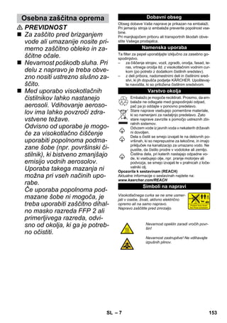 Osebna zaščitna oprema Dobavni obseg 
– 7 
 PREVIDNOST 
 Za zaščito pred brizganjem 
vode ali umazanije nosite pri-merno 
zaščitno obleko in za-ščitne 
očale. 
 Nevarnost poškodb sluha. Pri 
delu z napravo je treba obve-zno 
nositi ustrezno slušno za-ščito. 
 Med uporabo visokotlačnih 
čistilnikov lahko nastanejo 
aerosoli. Vdihovanje aeroso-lov 
ima lahko povzroči zdra-vstvene 
težave. 
Odvisno od uporabe je mogo-če 
za visokotlačno čiščenje 
uporabiti popolnoma podma-zane 
šobe (npr. površinski či-stilnik), 
ki bistveno zmanjšajo 
emisijo vodnih aerosolov. 
Uporaba takega mazanja ni 
možna pri vseh načinih upo-rabe. 
Če uporaba popolnoma pod-mazane 
šobe ni mogoča, je 
treba uporabiti zaščitno dihal-no 
masko razreda FFP 2 ali 
primerljivega razreda, odvi-sno 
od okolja, ki ga je potreb-no 
očistiti. 
Obseg dobave Vaše naprave je prikazan na embalaži. 
Pri jemanju stroja iz embalaže preverite popolnost vse-bine. 
Pri manjkajočem priboru ali transportnih škodah obve-stite 
Vašega prodajalca. 
Namenska uporaba 
Ta filter za pepel uporabljajte izključno za zasebno go-spodinjstvo. 
– za čiščenje strojev, vozil, zgradb, orodja, fasad, te-ras, 
vrtnega orodja itd. z visokotlačnim vodnim cur-kom 
(po potrebi z dodatkom čistilnih sredstev). 
– z deli pribora, nadomestnimi deli in čistilnimi sred-stvi, 
ki jih dopušča podjetje KÄRCHER. Upoštevaj-te 
navodila, ki so priložena čistilnim sredstvom. 
Varstvo okolja 
Embalažo je mogoče reciklirati. Prosimo, da em-balaže 
ne odlagate med gospodinjski odpad, 
pač pa jo oddajte v ponovno predelavo. 
Stare naprave vsebujejo pomembne materiale, 
ki so namenjeni za nadaljnjo predelavo. Zato 
stare naprave zavrzite s pomočjo ustreznih zbi-ralnih 
sistemov. 
Odvzem vode iz javnih voda v nekaterih državah 
ni dovoljen. 
Dela s čistili se smejo izvajati le na delovnih po-vršinah, 
ki so neprepustne za tekočine, in imajo 
priključek na kanalizacijo za umazano vodo. Ne 
pustite, da čistilo prodre v vodotoke ali zemljo. 
Čistilna dela, pri katerih nastajajo odpadne vo-de, 
ki vsebujejo olje, npr. pranje motorjev ali 
podvozja, se smejo izvajati le v pralnicah z loče-valniki 
olj. 
Opozorila k sestavinam (REACH) 
Aktualne informacije o sestavinah najdete na: 
www.kaercher.com/REACH 
Simboli na napravi 
Visokotlačnega curka se ne sme usmer-jati 
v osebe, živali, aktivno električno 
opremo ali na samo napravo. 
Napravo zaščitite pred zmrzaljo. 
Nevarnost opeklin zaradi vročih povr-šin! 
Nevarnost zastrupitve! Ne vdihavajte 
izpušnih plinov. 
SL 153 
 