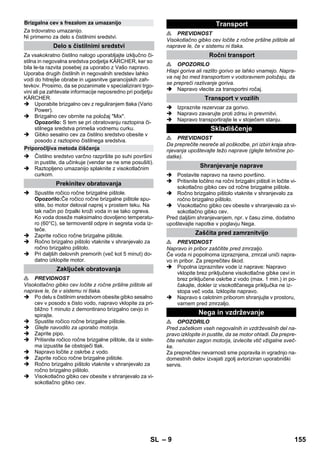 – 9 
Za trdovratno umazanijo. 
Ni primerno za delo s čistilnimi sredstvi. 
Za vsakokratno čistilno nalogo uporabljajte izključno či-stilna 
in negovalna sredstva podjetja KÄRCHER, ker so 
bila le-ta razvita posebej za uporabo z Vašo napravo. 
Uporaba drugih čistilnih in negovalnih sredstev lahko 
vodi do hitrejše obrabe in ugasnitve garancijskih zah-tevkov. 
Prosimo, da se pozanimate v specializirani trgo-vini 
ali pa zahtevate informacije neposredno pri podjetju 
KÄRCHER. 
 Uporabite brizgalno cev z reguliranjem tlaka (Vario 
Power). 
 Brizgalno cev obrnite na položaj Mix. 
Opozorilo: S tem se pri obratovanju raztopina či-stilnega 
sredstva primeša vodnemu curku. 
 Gibko sesalno cev za čistilno sredstvo obesite v 
posodo z raztopino čistilnega sredstva. 
 Čistilno sredstvo varčno razpršite po suhi površini 
in pustite, da učinkuje (vendar se ne sme posušiti). 
 Raztopljeno umazanijo splaknite z visokotlačnim 
curkom. 
 Spustite ročico ročne brizgalne pištole. 
Opozorilo:Če ročico ročne brizgalne pištole spu-stite, 
bo motor deloval naprej v prostem teku. Na 
tak način po črpalki kroži voda in se tako ogreva. 
Ko voda doseže maksimalno dovoljeno temperatu-ro 
(60°C), se termoventil odpre in segreta voda iz-teče. 
 Zaprite ročico ročne brizgalne pištole. 
 Ročno brizgalno pištolo vtaknite v shranjevalo za 
ročno brizgalno pištolo. 
 Pri daljših delovnih premorih (več kot 5 minut) do-datno 
izklopite motor. 
 PREVIDNOST 
Visokotlačno gibko cev ločite z ročne pršilne pištole ali 
naprave le, če v sistemu ni tlaka. 
 Po delu s čistilnim sredstvom obesite gibko sesalno 
cev v posodo s čisto vodo, napravo vklopite za pri-bližno 
1 minuto z demontirano brizgalno cevjo in 
spirajte. 
 Spustite ročico ročne brizgalne pištole. 
 Glejte navodilo za uporabo motorja. 
 Zaprite pipo. 
 Pritisnite ročico ročne brizgalne pištole, da iz siste-ma 
izpustite še obstoječi tlak. 
 Napravo ločite z oskrbe z vodo. 
 Zaprite ročico ročne brizgalne pištole. 
 Ročno brizgalno pištolo vtaknite v shranjevalo za 
ročno brizgalno pištolo. 
 Visokotlačno gibko cev obesite v shranjevalo za vi-sokotlačno 
gibko cev. 
 PREVIDNOST 
Visokotlačno gibko cev ločite z ročne pršilne pištole ali 
naprave le, če v sistemu ni tlaka. 
 OPOZORILO 
Hlapi goriva ali razlito gorivo se lahko vnamejo. Napra-va 
naj bo med transportom v vodoravnem položaju, da 
se prepreči razlivanje goriva. 
 Napravo vlecite za transportni ročaj. 
 Izpraznite rezervoar za gorivo. 
 Napravo zavarujte proti zdrsu in prevrnitvi. 
 Napravo transportirajte le v stoječem stanju. 
 PREVIDNOST 
Da preprečite nesreče ali poškodbe, pri izbiri kraja shra-njevanja 
upoštevajte težo naprave (glejte tehnične po-datke). 
 Postavite napravo na ravno površino. 
 Pritisnite ločilno na ročni brizgalni pištoli in ločite vi-sokotlačno 
gibko cev od ročne brizgalne pištole. 
 Ročno brizgalno pištolo vtaknite v shranjevalo za 
ročno brizgalno pištolo. 
 Visokotlačno gibko cev obesite v shranjevalo za vi-sokotlačno 
gibko cev. 
Pred daljšim shranjevanjem, npr. v času zime, dodatno 
upoštevajte napotke v poglavju Nega. 
 PREVIDNOST 
Napravo in pribor zaščitite pred zmrzaljo. 
Če voda ni popolnoma izpraznjena, zmrzal uniči napra-vo 
in pribor. Za preprečitev škod. 
 Popolna izpraznitev vode iz naprave: Napravo 
vklopite brez priključene visokotlačne gibke cevi in 
brez priključene oskrbe z vodo (max. 1 min.) in po-čakajte, 
dokler iz visokotlčanega priključka ne iz-stopa 
več voda. Izklopite napravo. 
 Napravo s celotnim priborom shranjujte v prostoru, 
varnem pred zmrzaljo. 
 OPOZORILO 
Pred začetkom vseh negovalnih in vzdrževalnih del na-pravo 
izklopite in pustite, da se motor ohladi. Da prepre-čite 
nehoten zagon motorja, izvlecite vtič vžigalne sveč-ke. 
Za preprečitev nevarnosti sme popravila in vgradnjo na-domestnih 
delov izvajati zgolj avtoriziran uporabniški 
servis. 
Brizgalna cev s frezalom za umazanijo 
Delo s čistilnimi sredstvi 
Priporočljiva metoda čiščenja 
Prekinitev obratovanja 
Zaključek obratovanja 
Transport 
Ročni transport 
Transport v vozilih 
Skladiščenje 
Shranjevanje naprave 
Zaščita pred zamrznitvijo 
Nega in vzdrževanje 
SL 155 
 