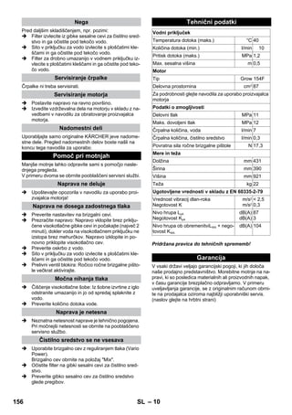– 10 
Pred daljšim skladiščenjem, npr. pozimi: 
 Filter izvlecite iz gibke sesalne cevi za čistilno sred-stvo 
in ga očistite pod tekočo vodo. 
 Sito v priključku za vodo izvlecite s ploščatimi kle-ščami 
in ga očistite pod tekočo vodo. 
 Filter za drobno umazanijo v vodnem priključku iz-vlecite 
s ploščatimi kleščami in ga očistite pod teko-čo 
vodo. 
Črpalke ni treba servisirati. 
 Postavite napravo na ravno površino. 
 Izvedite vzdrževalna dela na motorju v skladu z na-vedbami 
v navodilu za obratovanje proizvajalca 
motorja. 
Uporabljajte samo originalne KÄRCHER jeve nadome-stne 
dele. Pregled nadomestnih delov boste našli na 
koncu tega navodila za uporabo. 
Manjše motnje lahko odpravite sami s pomočjo nasle-dnjega 
pregleda. 
V primeru dvoma se obrnite pooblaščeni servisni službi. 
 Upoštevajte opozorila v navodilu za uporabo proi-zvajalca 
motorja! 
 Preverite nastavitev na brizgalni cevi. 
 Prezračite napravo: Napravo vklopite brez priklju-čene 
visokotlačne gibke cevi in počakajte (največ 2 
minuti), dokler voda na visokotlačnem priključku ne 
izstopa brez mehurčkov. Napravo izklopite in po-novno 
priklopite visokotlačno cev. 
 Preverite oskrbo z vodo. 
 Sito v priključku za vodo izvlecite s ploščatimi kle-ščami 
in ga očistite pod tekočo vodo. 
 Prelivni ventil blokira: Ročico ročne brizgalne pišto-le 
večkrat aktivirajte. 
 Čiščenje visokotlačne šobe: Iz šobne izvrtine z iglo 
odstranite umazanijo in jo od spredaj splaknite z 
vodo. 
 Preverite količino dotoka vode. 
 Neznatna netesnost naprave je tehnično pogojena. 
Pri močnejši netesnosti se obrnite na pooblaščeno 
servisno službo. 
 Uporabite brizgalno cev z reguliranjem tlaka (Vario 
Power). 
Brizgalno cev obrnite na položaj Mix. 
 Očistite filter na gibki sesalni cevi za čistilno sred-stvo. 
 Preverite gibko sesalno cev za čistilno sredstvo 
glede pregibov. 
Pridržana pravica do tehničnih sprememb! 
V vsaki državi veljajo garancijski pogoji, ki jih določa 
naše prodajno predstavništvo. Morebitne motnje na na-pravi, 
ki so posledica materialnih ali proizvodnih napak, 
v času garancije brezplačno odpravljamo. V primeru 
uveljavljanja garancije, se z originalnim računom obrni-te 
na prodajalca oziroma najbližji uporabniški servis. 
(naslov glejte na hrbtni strani) 
Nega 
Servisiranje črpalke 
Servisiranje motorja 
Nadomestni deli 
Pomoč pri motnjah 
Naprava ne deluje 
Naprava ne dosega zadostnega tlaka 
Močna nihanja tlaka 
Naprava je netesna 
Čistilno sredstvo se ne vsesava 
Tehnični podatki 
Vodni priključek 
Temperatura dotoka (maks.) °C 40 
Količina dotoka (min.) l/min 10 
Pritisk dotoka (maks.) MPa 1,2 
Max. sesalna višina m 0,5 
Motor 
Tip Grow 154F 
Delovna prostornina cm3 87 
Za podrobnosti glejte navodila za uporabo proizvajalca 
motorja 
Podatki o zmogljivosti 
Delovni tlak MPa 11 
Maks. dovoljeni tlak MPa 12 
Črpalna količina, voda l/min 7 
Črpalna količina, čistilno sredstvo l/min 0,3 
Povratna sila ročne brizgalne pištole N 17,3 
Mere in teža 
Dolžina mm 431 
Širina mm 390 
Višina mm 921 
Teža kg 22 
Ugotovljene vrednosti v skladu z EN 60335-2-79 
Vrednost vibracij dlan-roka 
Negotovost K 
m/s2 
m/s2 
 2,5 
0,3 
Nivo hrupa LpA 
Negotovost KpA 
dB(A) 
dB(A) 
87 
3 
Nivo hrupa ob obremenitviLWA + nego-tovost 
KWA 
dB(A) 104 
Garancija 
156 SL 
 