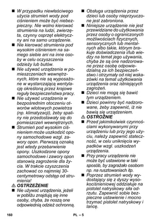 – 5 
 W przypadku niewłaściwego 
użycia strumień wody pod 
ciśnieniem może być niebez-pieczny. 
Nie wolno kierować 
strumienia na ludzi, zwierzę-ta, 
czynny osprzęt elektrycz-ny 
ani na samo urządzenie. 
 Nie kierować strumienia pod 
wysokim ciśnieniem na sa-mego 
siebie ani na inne oso-by 
w celu oczyszczenia 
odzieży lub butów. 
 Nie używać urządzenia w po-mieszczeniach 
wewnętrz-nych, 
które nie są wyposażo-ne 
w wystarczającą wentyla-cję 
określoną przez krajowe 
reguły bezpieczeństwa pracy. 
 Nie używać urządzenia w 
bezpośrednim otoczeniu ot-worów 
wlotowych powietrza 
(np. klimatyzacji), żeby spali-ny 
nie przedostawały się do 
pomieszczeń wewnętrznych. 
 Strumień pod wysokim ciś-nieniem 
może uszkodzić opo-ny 
samochodowe wzgl. za-wory 
opon. Pierwszą oznaką 
jest wtedy przebarwienie 
opony. Uszkodzone opony 
samochodowe i zawory opon 
stanowią zagrożenie dla ży-cia. 
W trakcie czyszczenia 
zachować co najmniej 30- 
centymetrowy odstęp od stru-mienia! 
 OSTRZEŻENIE 
 Nie używać urządzenia, jeżeli 
w pobliżu znajdują się inne 
osoby, chyba, że noszą one 
odpowiednią odzież ochronną. 
 Obsługa urządzenia przez 
dzieci lub osoby nieprzyuczo-ne 
jest zabroniona. 
 Niniejsze urządzenie nie jest 
przewidziane do użytkowania 
przez osoby o ograniczonych 
możliwościach fizycznych, 
sensorycznych lub mental-nych 
albo takie, którym bra-kuje 
doświadczenia i/lub wie-dzy 
na temat jego używania, 
chyba że są one nadzorowa-ne 
przez osobę odpowie-dzialną 
za ich bezpieczeń-stwo 
i otrzymały od niej wska-zówki 
na temat użytkowania 
urządzenia oraz istniejących 
zagrożeń. 
 Dzieci nie mogą się bawić 
tym urządzeniem. 
 Dzieci powinny być nadzoro-wane, 
żeby zapewnić, iż nie 
bawią się urządzeniem. 
 OSTROŻNIE 
 Przed jakimikolwiek czynnoś-ciami 
wykonywanymi przy 
urządzeniu lub przy jego uży-ciu, 
należy zapewnić statecz-ność, 
w celu uniknięcia wy-padków 
wzgl. uszkodzeń 
urządzenia. 
 Przy pracy urządzenie nie 
może być ustawione w taki 
sposób, by zagrażało osobom 
np. na rusztowaniach itp. 
 Poprzez strumień wody wy-dostający 
się z dyszy wyso-kociśnieniowej 
oddziałuje na 
pistolet natryskowy siła od-rzutu. 
Zapewnić sobie bez-pieczne 
ustawienie i mocno 
trzymać pistolet natryskowy i 
lancę. 
160 PL 
 